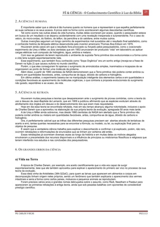 FÉ & CIÊNCIA - O Conhecimento Científico à Luz da Bíblia 25
PR. CARLOS V RICAS V021113
2. A CIÊNCIA É HUMANA
É importante saber que a ciência é tão humana quanto os homens que a representam e que espelha perfeitamente
as suas certezas e os seus acasos. A prova está na forma como aconteceram algumas descobertas científicas.
Tal como ocorre nas outras áreas da vida humana, muitas delas ocorreram por acaso, quando o pesquisador estava
em busca de um resultado e se deparou acidentalmente com uma revelação inesperada e surpreendente. Foi o caso do
velcro, do micro-ondas, do fósforo, do teflon, da penicilina e do celofane, entre muitos outros.
Outras invenções seguiram um longo caminho de experimentos mal sucedidos até o resultado final satisfatório, como
a conhecida história da lâmpada elétrica desenvolvida pelo inventor americano Thomas Alva Edison em 1879.
Houveram ainda casos em que o resultado fora provocado ou forçado pelos pesquisadores, como o ovacionado
experimento de Urey e Miller, os dois cientistas que em 1953 anunciaram ter produzido “vida” em laboratório ao aplicar
cargas elétricas num composto de hidrogênio, água, amônia e metano.
Com isso se gabaram de terem reproduzido o ambiente da suposta Terra primitiva dos evolucionistas e a forma como
a vida teria surgido espontaneamente nela.
Esse experimento, que também ficou conhecido como “Sopa Orgânica” era um sonho antigo (reveja-se a frase de
Darwin na lição 2) que causou euforia no mundo científico.
Porém, o que eles conseguiram foi apenas o surgimento de aminoácidos simples, inanimados e incapazes de se
organizarem ao ponto de formar uma molécula de proteína.
Além disso, a partir de 1980 cientistas da NASA demonstraram que a Terra primitiva não poderia conter amônia ou
metano em quantidades favoráveis, antes, compunha-se de água, dióxido de carbono e hidrogênio.
Em última análise, o experimento baseou-se na manipulação inteligente dos elementos certos e em quantidades e
condições favoráveis ao aparecimento de moléculas orgânicas, o que contraria a proposta evolucionista do surgimento
não guiado, espontâneo e ao acaso, da vida.
5. A CIÊNCIA SE RETRATA
Houveram muitas pesquisas e teorias que desapareceram ante o surgimento de provas contrárias, como a teoria do
uso e desuso de Jean-Baptiste de Lamarck, que em 1809 a publicou afirmando que as espécies evoluíam através do
atrofiamento dos órgãos em desuso e do desenvolvimento dos que eram mais requisitados.
Hoje em dia essa teoria se encontrada refutada, mas em seu tempo alcançou alguma notoriedade, inclusive o apoio
de Charles Darwin que a aproveitou na elaboração da sua própria teoria da evolução, apregoada 50 anos mais tarde.
A de Urey e Miller ainda sobrevive, mas desde 1980 cientistas da NASA tem alertado que a Terra primitiva não
poderia conter amônia ou metano em quantidades favoráveis, antes, compunha-se de água, dióxido de carbono e
hidrogênio.
Ora, é perfeitamente cabível que as trilhas das diferentes pesquisas precisem ser abertas através de tentativas de
acerto e erro, tantas quantas necessárias para se encontrar a fórmula, ou modelo, ou lei, ou explicação final para os
objetos de pesquisa.
É assim que a verdadeira ciência trabalha para explicar o desconhecido e confirmar o já explicado, porém, não raro,
ocorrem retratações e reformulações de enunciados que se tinham por certeiros até então.
Essas retratações já ocorreram diversas vezes ao longo da história e em muitas delas os motivos alegados
envolveram a precariedade dos recursos disponíveis e a influência de princípios ou misticismos filosóficos e religiosos que
teriam interferido nos estudos e nas conclusões dos pesquisadores.
6. OS GRANDES ERROS DA CIÊNCIA
a) Vida na Terra
À época de Charles Darwin, por exemplo, era aceito cientificamente que a vida era capaz de surgir
espontaneamente, tese que ele também aproveitou para explicar o aparecimento do primeiro ser vivo no processo da sua
teoria da evolução.
Essa ideia vinha de Aristóteles (384-322aC), para quem as larvas que aparecem em alimentos e corpos em
decomposição tinham origem neles próprios, sendo um fenômeno que também explicaria o aparecimento dos vermes
intestinais e seria a forma como certos peixes, moluscos e pequenos animais se reproduziam.
Foram precisos vários anos e grandes nomes debruçados sobre o assunto, como Redi, Needham e Pasteur para
aparecerem as primeiras refutações à antiga teoria, ainda que sob pesadas batalhas com oponentes de considerável
prestígio científico.
 