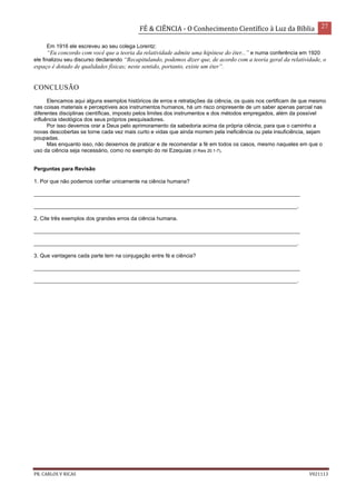 FÉ & CIÊNCIA - O Conhecimento Científico à Luz da Bíblia 27
PR. CARLOS V RICAS V021113
Em 1916 ele escreveu ao seu colega Lorentz:
“Eu concordo com você que a teoria da relatividade admite uma hipótese do éter...” e numa conferência em 1920
ele finalizou seu discurso declarando “Recapitulando, podemos dizer que, de acordo com a teoria geral da relatividade, o
espaço é dotado de qualidades físicas; neste sentido, portanto, existe um éter”.
CONCLUSÃO
Elencamos aqui alguns exemplos históricos de erros e retratações da ciência, os quais nos certificam de que mesmo
nas coisas materiais e perceptíveis aos instrumentos humanos, há um risco onipresente de um saber apenas parcial nas
diferentes disciplinas científicas, imposto pelos limites dos instrumentos e dos métodos empregados, além da possível
influência ideológica dos seus próprios pesquisadores.
Por isso devemos orar a Deus pelo aprimoramento da sabedoria acima da própria ciência, para que o caminho a
novas descobertas se torne cada vez mais curto e vidas que ainda morrem pela ineficiência ou pela insuficiência, sejam
poupadas.
Mas enquanto isso, não deixemos de praticar e de recomendar a fé em todos os casos, mesmo naqueles em que o
uso da ciência seja necessário, como no exemplo do rei Ezequias (II Reis 20.1-7).
Perguntas para Revisão
1. Por que não podemos confiar unicamente na ciência humana?
_________________________________________________________________________________________
________________________________________________________________________________________.
2. Cite três exemplos dos grandes erros da ciência humana.
_________________________________________________________________________________________
________________________________________________________________________________________.
3. Que vantagens cada parte tem na conjugação entre fé e ciência?
_________________________________________________________________________________________
________________________________________________________________________________________.
 