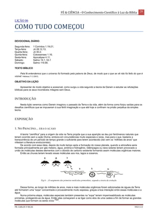 FÉ & CIÊNCIA - O Conhecimento Científico à Luz da Bíblia 28
PR. CARLOS V RICAS V021113
LIÇÃO 06
COMO TUDO COMEÇOU
DEVOCIONAL DIÁRIO:
Segunda-feira: 1 Coríntios 1.19-21;
Terça-feira: Jó 28.12,13;
Quarta-feira: Jó 40.2;
Quinta-feira: Colossenses 1.16;
Sexta-feira: Apocalipse 4.11;
Sábado: Salmo 14.1; 53.1
Domingo: Salmo 119.99.
TEXTO BÍBLICO
Pela fé entendemos que o universo foi formado pela palavra de Deus, de modo que o que se vê não foi feito do que é
visível. Hebreus 11.3 (NVI).
OBJETIVO DA LIÇÃO
Apresentar de modo objetivo e acessível, como surgiu a vida segundo a teoria de Darwin e estudar as refutações
bíblicas para os seus incontáveis milagres sem Deus.
INTRODUÇÃO
Nesta lição veremos como Darwin imaginou o passado da Terra e da vida, além da forma como forjou saídas para os
desafios científicos que se impuseram à sua fértil imaginação e que até hoje a confinam na prisão perpétua da simples
teoria.
EXPOSIÇÃO
1. NO PRINCÍPIO... ERA O ACASO
A teoria “científica” para a origem da vida na Terra propõe que a sua aparição se deu por fenômenos naturais que
teriam ocorrido sem a ação Divina, embora em circunstâncias muito especiais e raras, mas para o que, bastaria a
transcorrência de um período de tempo grande o suficiente para terem acontecido (daí vem os “milhões de anos” que
infestam a literatura evolucionista).
De acordo com essa ideia, depois de muito tempo após a formação do nosso planeta, quando a atmosfera seria
formada principalmente por gás metano, água, amônia e hidrogênio, relâmpagos ou raios solares teriam provocado a
união de moléculas desses elementos com o dióxido de carbono existente formando assim moléculas orgânicas maiores.
Então as chuvas teriam levado essas moléculas aos rios, lagos e oceanos.
Fig 6- ...O surgimento das primeiras moléculas primordiais, segundo a teoria da evolução
Dessa forma, ao longo de milhões de anos, mais e mais moléculas orgânicas foram adicionadas às águas da Terra
até formarem uma “sopa” concentrada e provavelmente muito espessa, graças a boa interação entre essas moléculas e a
água.
Numa próxima etapa, moléculas especiais também presentes na “sopa” teriam impermeabilizado as moléculas
primárias, protegendo-as da água. Então elas começaram a se ligar como elos de uma cadeia a fim de formar as grandes
moléculas que formam os seres vivos
(Fig6)
.
 