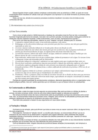 FÉ & CIÊNCIA - O Conhecimento Científico à Luz da Bíblia 29
PR. CARLOS V RICAS V021113
Dessas ligações teriam surgido cadeias complexas e estruturadas como as proteínas e o DNA, os quais em novas
combinações teriam resultado em células vivas que começaram a se reproduzir e a se dividir formando os primeiros seres
multicelulares.
Estes, por sua vez, através de sucessivos processos evolutivos resultaram nos seres vivos de todas as eras
conhecidas até hoje.
2. OS PRIMEIROS MILAGRES DA EVOLUÇÃO
a) Uma Terra estranha
Como vimos na lição anterior a NASA desmentiu a hipótese de a atmosfera inicial da Terra ter tido a composição
favorável imaginada pela teoria da evolução, mas este é só o primeiro percalço. As tantas saídas criadas para contornar os
obstáculos naturais acabaram tornando o relato evolucionista, como um todo, impossível de ter ocorrido
24
.
Para se ter uma ideia das dificuldades, vejamos os onze “milagres” da teoria, alistados pelo Dr. Andrews:
1. A atmosfera original tinha de conter certas moléculas pequenas e não outras;
2. Relâmpagos ou luz ultravioleta tinham que estar presentes para fazê-las se unirem, mas não para quebrá-las,
separando-as outra vez;
3. As novas e maiores moléculas tinham de ser levadas pelas chuvas em direção ao solo;
4. As moléculas tinham de estar abaixo das nuvens para que isso acontecesse, mas as pequenas moléculas de
amônia que dissolvem facilmente em água, de alguma forma não foram removidas dos céus;
5. As moléculas maiores, embora não muito solúveis em água, tinham de continuar na água à medida que esta
filtrava através do solo e escorria sobre as rochas;
6. Estas moléculas, embora mais leves do que a própria água, tinham de permanecer sob a água. Se viessem à tona
e flutuassem, teriam sido destruídas pela luz ultravioleta;
7. As moléculas tinham de se depositar e aglomerar na sopa orgânica para que se pudessem ligar outra vez;
8. Deveria haver moléculas catalizadoras especiais para permitir a ligação das moléculas orgânicas sob a água;
9. As moléculas orgânicas adequadas tinham de estar presentes nas proporções adequadas para se ligarem
formando proteínas e DNA. De alguma forma, a ordem codificada das moléculas de proteínas e DNA teve de ser
estabelecida;
10. Gotículas orgânicas tinham de se formar e permanecer por tempos suficientemente longos de modo que
acontecesse algo em seu interior que as transformasse em células vivas;
11. Finalmente, é óbvio, a primeira célula viva tinha de encontrar um meio de se dividir em duas antes que morresse
(animais de uma única célula não sobrevivem muito tempo, especialmente em soluções concentradas de amônia,
que hoje usamos para matar germes.
Perceba-se a grande quantidade de acontecimentos complexos, altamente dependentes entre si e organizados numa
sequêncialógica perfeita, mas sem razões aparentes que os motivasse ou que os fizesse motivar os subsequentes.
b) Contornando as dificuldades
Temos então o relato da origem de tudo segundo os evolucionistas. Mas será que todos os milhões de plantas e
animais, de todos os tempos, teriam vindo de uma única célula original surgida na natureza por acidente?
Nos tempos de Darwin ainda não havia conhecimento sobre as propriedades químicas dos elementos como se tem
hoje, mas os evolucionistas modernos já proveram novos “milagres” para contornar as dificuldades químicas para então
passarem rapidamente ao assunto do surgimento dos seres vivos maiores.
Para tanto eles passaram a basear os seus argumentos em duas ideias simples.
c) Variação e Seleção
A primeira é a da variação, pela qual afirmam que todos os seres vivos ao nascer costumam diferir, de alguma forma,
dos seus progenitores.
Pela segunda, chamada de “seleção natural”, ou escolha pela natureza, os evolucionistas afirmam que se os
indivíduos de uma mesma cria se distanciarem e migrarem para lugares diferentes, estes ambientes lhes exigirão
habilidades distintas e favorecerão somente os mais aptos aos desafios presentes em cada lugar , fazendo os menos
aptos desaparecerem.
A partir de então e ao longo do tempo, as sucessivas seleções dos mais aptos entre os seus descendentes resultarão
em variações que os tornarão cada vez mais diferentes dos seus primeiros pais.
Como já estudamos antes, ninguém discorda da ocorrência dessas variações (microevuloção), nem tampouco a
24
- Os defensores da teoria dizem que não importa o quão impossível possa parecer, qualquer possibilidade acabará se concretizando se lhe
concedermos o tempo necessário para que ocorra.
 