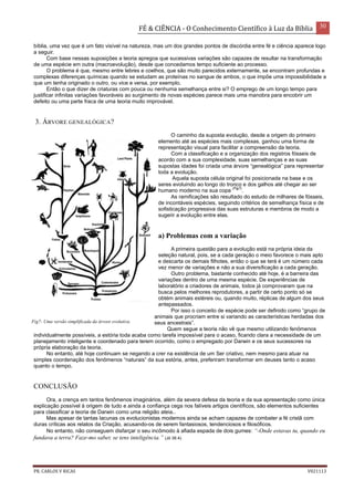 FÉ & CIÊNCIA - O Conhecimento Científico à Luz da Bíblia 30
PR. CARLOS V RICAS V021113
bíblia, uma vez que é um fato visível na natureza, mas um dos grandes pontos de discórdia entre fé e ciência aparece logo
a seguir.
Com base nessas suposições a teoria apregoa que sucessivas variações são capazes de resultar na transformação
de uma espécie em outra (macroevolução), desde que concedamos tempo suficiente ao processo.
O problema é que, mesmo entre lebres e coelhos, que são muito parecidos externamente, se encontram profundas e
complexas diferenças químicas quando se estudam as proteínas no sangue de ambos, o que impõe uma impossibilidade a
que um tenha originado o outro, ou vice e versa, por exemplo.
Então o que dizer de criaturas com pouca ou nenhuma semelhança entre si? O emprego de um longo tempo para
justificar infinitas variações favoráveis ao surgimento de novas espécies parece mais uma manobra para encobrir um
defeito ou uma parte fraca de uma teoria muito improvável.
3. ÁRVORE GENEALÓGICA?
O caminho da suposta evolução, desde a origem do primeiro
elemento até as espécies mais complexas, ganhou uma forma de
representação visual para facilitar a compreensão da teoria.
Com a classificação e a organização dos registros fósseis de
acordo com a sua complexidade, suas semelhanças e as suas
supostas idades foi criada uma árvore “genealógica” para representar
toda a evolução.
Aquela suposta célula original foi posicionada na base e os
seres evoluindo ao longo do tronco e dos galhos até chegar ao ser
humano moderno na sua copa
(Fig7)
.
As ramificações são resultado do estudo de milhares de fósseis,
de incontáveis espécies, seguindo critérios de semelhança física e de
sofisticação progressiva das suas estruturas e membros de modo a
sugerir a evolução entre elas.
a) Problemas com a variação
A primeira questão para a evolução está na própria ideia da
seleção natural, pois, se a cada geração o meio favorece o mais apto
e descarta os demais filhotes, então o que se terá é um número cada
vez menor de variações e não a sua diversificação a cada geração.
Outro problema, bastante conhecido até hoje, é a barreira das
variações dentro de uma mesma espécie. De experiências de
laboratório a criadores de animais, todos já comprovaram que na
busca pelos melhores reprodutores, a partir de certo ponto só se
obtém animais estéreis ou, quando muito, réplicas de algum dos seus
antepassados.
Por isso o conceito de espécie pode ser definido como “grupo de
animais que procriam entre si variando as características herdadas dos
seus ancestrais”.
Quem segue a teoria não vê que mesmo utilizando fenômenos
individualmente possíveis, a estória toda acaba como tarefa impossível para o acaso, ficando clara a necessidade de um
planejamento inteligente e coordenado para terem ocorrido, como o empregado por Darwin e os seus sucessores na
própria elaboração da teoria.
No entanto, até hoje continuam se negando a crer na existência de um Ser criativo, nem mesmo para atuar na
simples coordenação dos fenômenos “naturais” da sua estória, antes, preferiram transformar em deuses tanto o acaso
quanto o tempo.
CONCLUSÃO
Ora, a crença em tantos fenômenos imaginários, além da severa defesa da teoria e da sua apresentação como única
explicação possível à origem de tudo e ainda a confiança cega nos falíveis artigos científicos, são elementos suficientes
para classificar a teoria de Darwin como uma religião ateia..
Mas apesar de tantas lacunas os evolucionistas modernos ainda se acham capazes de combater a fé cristã com
duras críticas aos relatos da Criação, acusando-os de serem fantasiosos, tendenciosos e filosóficos.
No entanto, não conseguem disfarçar o seu incômodo à afiada espada de dois gumes: “-Onde estavas tu, quando eu
fundava a terra? Faze-mo saber, se tens inteligência.” (Jó 38.4).
Fig7- Uma versão simplificada da árvore evolutiva.
 