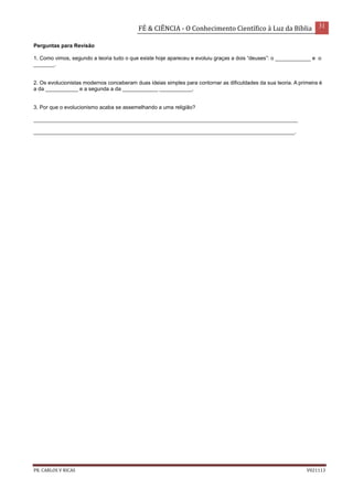 FÉ & CIÊNCIA - O Conhecimento Científico à Luz da Bíblia 31
PR. CARLOS V RICAS V021113
Perguntas para Revisão
1. Como vimos, segundo a teoria tudo o que existe hoje apareceu e evoluiu graças a dois “deuses”: o ____________ e o
_______.
2. Os evolucionistas modernos conceberam duas ideias simples para contornar as dificuldades da sua teoria. A primeira é
a da ___________ e a segunda a da ____________ ___________.
3. Por que o evolucionismo acaba se assemelhando a uma religião?
_________________________________________________________________________________________
________________________________________________________________________________________.
 