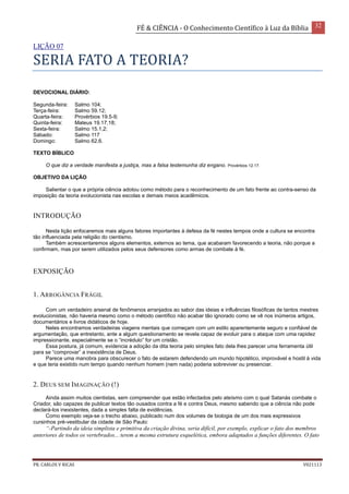 FÉ & CIÊNCIA - O Conhecimento Científico à Luz da Bíblia 32
PR. CARLOS V RICAS V021113
LIÇÃO 07
SERIA FATO A TEORIA?
DEVOCIONAL DIÁRIO:
Segunda-feira: Salmo 104;
Terça-feira: Salmo 59.12;
Quarta-feira: Provérbios 19.5-9;
Quinta-feira: Mateus 19.17,18;
Sexta-feira: Salmo 15.1,2;
Sábado: Salmo 117
Domingo: Salmo 62.6.
TEXTO BÍBLICO
O que diz a verdade manifesta a justiça, mas a falsa testemunha diz engano. Provérbios 12.17.
OBJETIVO DA LIÇÃO
Salientar o que a própria ciência adotou como método para o reconhecimento de um fato frente ao contra-senso da
imposição da teoria evolucionista nas escolas e demais meios acadêmicos.
INTRODUÇÃO
Nesta lição enfocaremos mais alguns fatores importantes à defesa da fé nestes tempos onde a cultura se encontra
tão influenciada pela religião do cientismo.
Também acrescentaremos alguns elementos, externos ao tema, que acabaram favorecendo a teoria, não porque a
confirmam, mas por serem utilizados pelos seus defensores como armas de combate à fé.
EXPOSIÇÃO
1. ARROGÂNCIA FRÁGIL
Com um verdadeiro arsenal de fenômenos arranjados ao sabor das ideias e influências filosóficas de tantos mestres
evolucionistas, não haveria mesmo como o método científico não acabar tão ignorado como se vê nos inúmeros artigos,
documentários e livros didáticos de hoje.
Neles encontramos verdadeiras viagens mentais que começam com um estilo aparentemente seguro e confiável de
argumentação, que entretanto, ante a algum questionamento se revela capaz de evoluir para o ataque com uma rapidez
impressionante, especialmente se o “incrédulo” for um cristão.
Essa postura, já comum, evidencia a adoção da dita teoria pelo simples fato dela lhes parecer uma ferramenta útil
para se “comprovar” a inexistência de Deus.
Parece uma manobra para obscurecer o fato de estarem defendendo um mundo hipotético, improvável e hostil à vida
e que teria existido num tempo quando nenhum homem (nem nada) poderia sobreviver ou presenciar.
2. DEUS SEM IMAGINAÇÃO (!)
Ainda assim muitos cientistas, sem compreender que estão infectados pelo ateísmo com o qual Satanás combate o
Criador, são capazes de publicar textos tão ousados contra a fé e contra Deus, mesmo sabendo que a ciência não pode
declará-los inexistentes, dada a simples falta de evidências.
Como exemplo veja-se o trecho abaixo, publicado num dos volumes de biologia de um dos mais expressivos
cursinhos pré-vestibular da cidade de São Paulo:
“-Partindo da ideia simplista e primitiva da criação divina, seria difícil, por exemplo, explicar o fato dos membros
anteriores de todos os vertebrados... terem a mesma estrutura esquelética, embora adaptados a funções diferentes. O fato
 