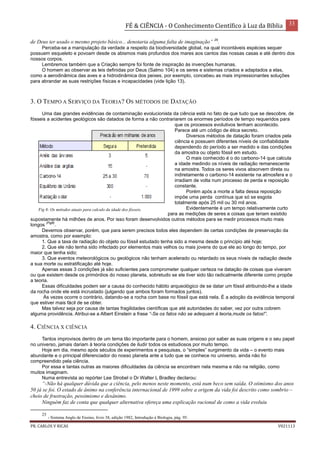 FÉ & CIÊNCIA - O Conhecimento Científico à Luz da Bíblia 33
PR. CARLOS V RICAS V021113
de Deus ter usado o mesmo projeto básico... denotaria alguma falta de imaginação” 25
.
Perceba-se a manipulação da verdade a respeito da biodiversidade global, na qual incontáveis espécies sequer
possuem esqueleto e povoam desde os abismos mais profundos dos mares aos cantos das nossas casas e até dentro dos
nossos corpos.
Lembremos também que a Criação sempre foi fonte de inspiração às invenções humanas.
O homem ao observar as leis definidas por Deus (Salmo 104) e os seres e sistemas criados e adaptados a elas,
como a aerodinâmica das aves e a hidrodinâmica dos peixes, por exemplo, concebeu as mais impressionantes soluções
para abrandar as suas restrições físicas e incapacidades (vide lição 13).
3. O TEMPO A SERVIÇO DA TEORIA? OS MÉTODOS DE DATAÇÃO
Uma das grandes evidências de contaminação evolucionista da ciência está no fato de que tudo que se descobre, de
fósseis a acidentes geológicos são datados de forma a não contrariarem os enormes períodos de tempo requeridos para
que os processos evolutivos tenham acontecido.
Parece até um código de ética secreto.
Diversos métodos de datação foram criados pela
ciência e possuem diferentes níveis de confiabilidade
dependendo do período a ser medido e das condições
da amostra ou objeto fóssil em estudo.
O mais conhecido é o do carbono-14 que calcula
a idade medindo os níveis de radiação remanescente
na amostra. Todos os seres vivos absorvem direta ou
indiretamente o carbono-14 existente na atmosfera e o
irradiam de volta num processo de perda e reposição
constante.
Porém após a morte a falta dessa reposição
impõe uma perda contínua que só se esgota
totalmente após 25 mil ou 30 mil anos.
Evidentemente é um tempo relativamente curto
para as medições de seres e coisas que teriam existido
supostamente há milhões de anos. Por isso foram desenvolvidos outros métodos para se medir processos muito mais
longos
(Fig8)
.
Devemos observar, porém, que para serem precisos todos eles dependem de certas condições de preservação da
amostra, como por exemplo:
1. Que a taxa de radiação do objeto ou fóssil estudado tenha sido a mesma desde o princípio até hoje;
2. Que ele não tenha sido infectado por elementos mais velhos ou mais jovens do que ele ao longo do tempo, por
maior que tenha sido;
3. Que eventos meteorológicos ou geológicos não tenham acelerado ou retardado os seus níveis de radiação desde
a sua morte ou estratificação até hoje.
Apenas essas 3 condições já são suficientes para comprometer qualquer certeza na datação de coisas que viveram
ou que existem desde os primórdios do nosso planeta, sobretudo se ele tiver sido tão radicalmente diferente como propõe
a teoria.
Essas dificuldades podem ser a causa do conhecido hábito arqueológico de se datar um fóssil atribuindo-lhe a idade
da rocha onde ele está incrustado (julgando que ambos foram formados juntos).
Às vezes ocorre o contrário, datando-se a rocha com base no fóssil que está nela. É a adoção da evidência temporal
que estiver mais fácil de se obter.
Mas talvez seja por causa de tantas fragilidades científicas que até autoridades do saber, vez por outra cobrem
alguma providência. Atribui-se a Albert Einstein a frase “-Se os fatos não se adequam à teoria,mude os fatos!”.
4. CIÊNCIA X CIÊNCIA
Tantos improvisos dentro de um tema tão importante para o homem, ansioso por saber as suas origens e o seu papel
no universo, jamais dariam à teoria condições de iludir todos os estudiosos por muito tempo.
Hoje em dia, mesmo após séculos de experimentos e pesquisas, o “simples” surgimento da vida – o evento mais
abundante e o principal diferenciador do nosso planeta ante a tudo que se conhece no universo, ainda não foi
compreendido pela ciência.
Por essa e tantas outras as maiores dificuldades da ciência se encontram nela mesma e não na religião, como
muitos imaginam.
Numa entrevista ao repórter Lee Strobel o Dr Walter L Bradley declarou:
“-Não há qualquer dúvida que a ciência, pelo menos neste momento, está num beco sem saída. O otimismo dos anos
50 já se foi. O estado de ânimo na conferência internacional de 1999 sobre a origem da vida foi descrito como sombrio –
cheio de frustração, pessimismo e desânimo.
Ninguém faz de conta que qualquer alternativa ofereça uma explicação racional de como a vida evoluiu
25
- Sistema Anglo de Ensino, livro 38, edição 1982, Introdução à Biologia, pág. 95.
Fig 8- Os métodos atuais para calculo da idade dos fósseis.
 