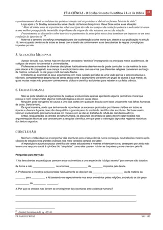 FÉ & CIÊNCIA - O Conhecimento Científico à Luz da Bíblia 34
PR. CARLOS V RICAS V021113
espontaneamente desde as substancias químicas simples até as proteínas e daí até as formas básicas de vida”.
Logo após o Dr Bradley acrescentou uma citação do famoso bioquímico Klaus Dose sobre essa situação:
“-Mais de trinta anos de experiências sobre a origem da vida nos campos da evolução química e molecular levaram
a uma melhor percepção da imensidão do problema da origem da vida na terra, em vez da solução.
Presentemente as discussões sobre teorias e experimentos de princípios nessa área terminam em impasse ou em uma
confissão de ignorância” 26
.
Note-se o tamanho do esforço empregado para dar sustentação a uma teoria que, desde a sua publicação no século
19, tem ocupado cientistas de todas as áreas com a tarefa de conformarem suas descobertas às regras cronológicas
impostas por ela.
5. ACUSAÇÕES MEDIEVAIS
Apesar de tudo isso, temos hoje em dia uma verdadeira “teofobia” impregnando os principais meios acadêmicos, de
colégios de ensino fundamental a universidades.
Professores e mestres de diversas disciplinas habitualmente desviam-se da grade curricular ou da matéria da aula
para atacar a fé conjugando sua crença no evolucionismo ateu com os erros que diferentes religiões cometeram ao longo
da história, sobretudo os da igreja cristã da Idade Média.
Entretanto ao examinar os seus argumentos com mais cuidado percebe-se uma visão parcial e preconceituosa e,
não raro, completamente desprovida de censo crítico ante o oportunismo de terem um grupo de alunos à sua mercê, os
quais muitas vezes não possuem conhecimento bíblico e científico suficientes para rebater a sua falsa ciência.
6. FALHAS HUMANAS
Não se pode rebater os argumentos de qualquer evolucionista apenas apontando alguma deficiência moral que
possua e nem comprometer alguma instituição ligada a ele por causa disso.
Ninguém pode dar ganho de causa a uma das partes em qualquer disputa com base unicamente nas falhas humanas
da outra. Seria leviano.
De igual maneira, ainda que tenhamos de reconhecer os excessos praticados por líderes cristãos em todas as
épocas e diversos lugares, isso não desqualifica o grande peso do conteúdo científico das escrituras. Se fosse assim,
nenhum evolucionista precisaria levá-las em conta e nem se dar ao trabalho de refutá-las com tanto esforço.
Então, resguardados os direitos de falha humana, os discursos de ambos os lados devem estar focados nas
argumentações técnicas que caracterizam a pesquisa científica, em que pese a valoração digna dos registros históricos
dos textos sagrados.
CONCLUSÃO
Nenhum cristão deve se envergonhar das escrituras pois a falsa ciência nunca conseguiu neutralizá-las mesmo após
séculos de estudos e os grandes avanços nos mais variados campos do saber.
A imposição e a postura pouco científica de certos educadores e mestres evidenciam o seu desespero por ainda não
terem uma resposta cabal à opiniões tão “simplistas” como eles querem rotular as daqueles que se orientam pela fé.
Perguntas para Revisão
1. As descobertas arqueológicas parecem estar submetidas a uma espécie de “código secreto” pois sempre são datados
de forma a não ________________ os enormes _____________ de ________ impostos pela teoria.
2. Professores e mestres evolucionistas habitualmente se desviam da _______ _______________ ou da matéria da
_______ para __________ a fé baseando-se especialmente nos erros cometidos pelas religiões, sobretudo os da igreja
__________ da _________ ________.
3. Por que os cristãos não devem se envergonhar das escrituras ante a ciência humana?
________________________________________________________________________________________
________________________________________________________________________________________.
26
- Strobel, Em defesa da fé, pg 147/148.
 