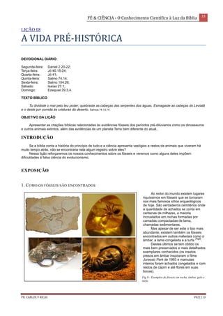 FÉ & CIÊNCIA - O Conhecimento Científico à Luz da Bíblia 35
PR. CARLOS V RICAS V021113
LIÇÃO 08
A VIDA PRÉ-HISTÓRICA
DEVOCIONAL DIÁRIO:
Segunda-feira: Daniel 2.20-22;
Terça-feira: Jó 40.15-24;
Quarta-feira: Jó 41;
Quinta-feira: Salmo 74.14;
Sexta-feira: Salmo 104.26;
Sábado: Isaías 27.1;
Domingo: Ezequiel 29.3,4.
TEXTO BÍBLICO
Tu dividiste o mar pelo teu poder; quebraste as cabeças das serpentes das águas. Esmagaste as cabeças do Leviatã
e o deste por comida às criaturas do deserto. Salmos 74.13,14.
OBJETIVO DA LIÇÃO
Apresentar as citações bíblicas relacionadas às evidências fósseis dos períodos pré-diluvianos como os dinossauros
e outros animais extintos, além das evidências de um planeta Terra bem diferente do atual..
INTRODUÇÃO
Se a bíblia conta a história do princípio de tudo e a ciência apresenta vestígios e restos de animais que viveram há
muito tempo atrás, não se encontraria nela algum registro sobre eles?
Nessa lição reforçaremos os nossos conhecimentos sobre os fósseis e veremos como alguns deles impõem
dificuldades à falsa ciência do evolucionismo.
EXPOSIÇÃO
1. COMO OS FÓSSEIS SÃO ENCONTRADOS
Ao redor do mundo existem lugares
riquíssimos em fósseis que se tornaram
nos mais famosos sítios arqueológicos
de hoje. São verdadeiros cemitérios onde
a quantidade de achados se conta em
centenas de milhares, a maioria
incrustados em rochas formadas por
camadas compactadas de lama,
chamadas sedimentares.
Mas apesar de ser este o tipo mais
abundante, existem também os fósseis
encontrados em outros materiais como o
âmbar, a lama congelada e a turfa
(Fig9)
.
Destes últimos se tem obtido os
mais bem preservados e mais detalhados
exemplares conhecidos (os insetos
presos em âmbar inspiraram o filme
Jurassic Park de 1993 e mamutes
inteiros foram achados congelados e com
restos de capim e até flores em suas
bocas).
Fig 9 - Exemplos de fósseis em rocha, âmbar, gelo e
turfa.
 