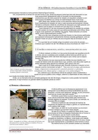 FÉ & CIÊNCIA - O Conhecimento Científico à Luz da Bíblia 37
PR. CARLOS V RICAS V021113
animal aparece marcada na rocha (primeiro fóssil da figura 9 acima).
Ora, se pensarmos no tempo em que ele morreu e que, sendo de pequeno porte logo teria sido devorado ou que
suas penas teriam desaparecido cedo no processo de decomposição,
concluiremos que não seria possível ter restado um esqueleto completo e com
tanta riqueza de detalhes se o tempo de sedimentação fosse muito longo.
Além deste caso, também se tem os de cardumes inteiros de peixes que
foram fossilizados em posição de nado e cujas escamas permaneceram intactas.
Também é conhecido o fóssil de uma fêmea de ictiossauro (um réptil parecido com
um golfinho) que foi pega no momento em que dava à luz um filhote.
Outro exemplo é o de dois dinossauros petrificados em posição de combate.
Também existem os muitos casos em que estruturas delicadas como folhas, flores
e águas vivas aparecem com detalhes nas rochas. Todos indicando um evento
rápido, porém implacavelmente mortífero
(Fig12)
.
Mas uma das mais intrigantes ocorrências fósseis é a das árvores petrificadas
que aparecem atravessando verticalmente diversas camadas geológicas, como se
tivessem ficado em pé por milhões de anos enquanto elas se formavam ao seu
redor.
E o que dizer de um martelo antigo incrustado numa rocha do período
Cretáceo (que “poderia” ter até 140 milhões de anos) encontrado em 1934?
(Fig13)
2. COM DEUS FORAM DIAS, SEM ELE, SERIAM MILHÕES DE ANOS
O dilúvio relatado na bíblia é um dos pontos de tensão nas questões entre fé
e ciência, pois se o aceitasse como verdade a ciência teria que admitir que os
períodos geológicos enfim não foram tão longos e que o tempo que os separa
também não.
Mas lembremo-nos que essa escola dos milhões de anos trabalha num
modelo de história onde não existe Deus e que, portanto, tudo deve estar sujeito ao
tempo requerido pelos cálculos do chamado “pelo menos uma vez” .
Veja o texto do Dr Wald publicado pelo Scientific American e inserido no livro
daquele cursinho mencionado na lição 7: “Num intervalo de tempo suficientemente
longo, o impossível se torna possível, o possível, provável, e o provável,
virtualmente certo. Basta esperar: o tempo por si só, realiza milagres” 27
.
Ora, sabendo que a decorrência natural de qualquer coisa é exatamente o
oposto do que se qualifica como milagre, voltemos à objetividade do texto bíblico em
sua missão de simples relato dos fatos.
Então, se os intervalos entre as camadas geológicas não são tão longos, chegamos a outra questão mal resolvida
pela teoria. A raça humana e os grandes répteis do passado jamais se viram?
a) Homens e dinossauros
A ciência afirma que os dinossauros apareceram e se
extinguiram na era Mesozoica (finda há 66milhões de anos)
enquanto o homem teria aparecido “apenas” na era Cenozoica
(que teria se iniciado logo após aquela)
(Fig11)
.
Entretanto quase todos os povos antigos do mundo têm
suas culturas fortemente influenciadas pela memória dos
grandes lagartos do passado. O povo chinês, por exemplo, se
considera filho do dragão.
A literatura medieval é tão recheada de histórias de
caçadores de dragões que chegou a ganhar um representante
na fé católica (São Jorge).
Além disso, ao redor do mundo também se encontram
diversos vestígios que apontam nessa direção.
No leito do rio Paluxy, no estado do Texas (EUA), foram
encontradas as trilhas de pegadas fossilizadas de um homem e
de um dinossauro, que se cruzam a certa altura.
A convivência entre homens e dinos também aparece
retratada em Acâmbaro, no México, onde existe uma coleção
de 32 mil estatuetas com idade estimada em 6 mil anos, muitas
das quais representando a coexistência entre homens e dinos.
Da mesma forma no Peru também existem as chamadas
27
- Sistema Anglo Latino de Ensino, fascículo 38, 1982, pg 132.
Fig13- O martelo em rocha cretaceana e
árvores traspassando camadas geológicas
desafiam a datação evolucionista.
Fig14 - As pegadas do rio Paluxy, a decoração de Ta-Prohm, uma
das pedras de Ica e uma das estátuas de Acâmbaro. Provas de
convivência entre homens e "dinos".
 