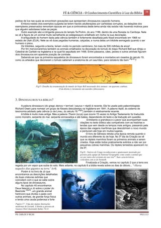 FÉ & CIÊNCIA - O Conhecimento Científico à Luz da Bíblia 38
PR. CARLOS V RICAS V021113
pedras de Ica nas quais se encontram gravações que apresentam dinossauros caçando homens.
Embora nestes dois exemplos suspeita-se terem havido adulterações por cambistas corruptos, as datações dos
exemplares preservados remontam épocas em que a controvérsia deste tema ainda não existia não havendo motivos para
que alguém sabotasse todas as peças.
Outro exemplo são a intrigante gravura do templo Ta Prohm, do ano 1186, dentro de uma floresta no Camboja. Nela
se vê a figura de um animal muito semelhante ao estegossauro entalhado em rocha na sua decoração.
A antiguidade do homem dada pela ciência também é fortemente desafiada pelo fóssil encontrado em 1968 no
estado de Utah (EUA). Nele se vê duas pegadas humanas, calçadas, e numa delas um trilobite esmagado quando o ser
humano o pisou.
Os trilobites, segundo a teoria, teriam vivido no período cambriano, há mais de 500 milhões de anos!
Por fim mencionaremos também os animais entalhados na decoração do túmulo do bispo Richard Bell que dirigiu a
Catedral de Carlisle na Inglaterra e na qual foi sepultado em 1496. Entre pássaros, cães, peixes e outros animais figuram
dois dinossauros em aparente posição de combate.
Sabendo-se que os primeiros esqueletos de dinossauro foram encontrados e montados em meados do século 19,
como os artesãos que decoraram o túmulo saberiam a anatomia de um saurídeo, para retratá-lo tão bem
(Fig15)
?
Fig15- Detalhe da ornamentação do túmulo do bispo Bell mostrando dois animais em aparente combate.
O da direita é claramente um saurídeo (dinossauro).
3. DINOSSAUROS NA BÍBLIA?
A palavra dinossauro (do grego deinos = terrível / saurus = réptil) é recente. Ela foi usada pelo paleontologista
Richard Owen para nomear um grupo de fósseis descobertos na Inglaterra em 1841. A palavra réptil, do sistema de
taxonomia adotado pela ciência (o de Lineu, do século 18
(Fig3)
) também é relativamente recente.
A bíblia é muito mais antiga. Mas a palavra Thanin (‫ִּם‬‫נ‬‫ִּי‬‫נ‬ ַּ‫)ת‬ que ocorre 15 vezes no Antigo Testamento foi traduzida
como monstro, serpente do mar, serpente enroscadiça e até baleia, dependendo do texto e da tradução em questão.
Entretanto a grandeza e o pavor que acompanham suas
citações no texto bíblico são compatíveis com as histórias e
lendas que vem desde os tempos mais antigos, passando pela
época das viagens marítimas que descobriram o novo mundo
e perduram até hoje em muitos lugares.
O livro de Gênesis retrata uma época remota quando o
mundo era diferente do de hoje. No 5º dia da Criação se vê
que os répteis marinhos foram os primeiros animais a serem
criados. Hoje estão todos praticamente extintos a não ser por
pequenas cobras marinhas. Os répteis terrestres aparecem no
dia 6º.
Finalizada a Criação, vemos no capítulo 2 que a terra era
regada por um vapor que subia do solo. Mais adiante, no capítulo 6 a bíblia revela sobre os dias do dilúvio... “-Havia
naqueles dias gigantes na terra” (v.4).
Porém é no livro de Jó que
encontramos as descrições detalhadas
de duas criaturas extintas que
coincidem com o que se sabe sobre
alguns tipos de dinossauros.
No capítulo 40 encontramos
Deus falando a Jó sobre o poder do
Beemote
(Fig16)
, um grande animal
herbívoro que dividia o pasto com
outros animais, de grande força física
e tendo uma cauda poderosa e forte
Figura 17 - Uma das muitas ilustrações
modernas do Leviatã. À direita a gravura de
Gustave Doré ilustrando Salmo 74.14 .
Fig16 - Nativos do Congo reconheceram o apatossauro mostrado por
gravura pela equipe da National Geographic como sendo o animal que
vez por outra eles avistam em seus rios30
. Suas caracteristicas
coincidem com as do beemoth.
 