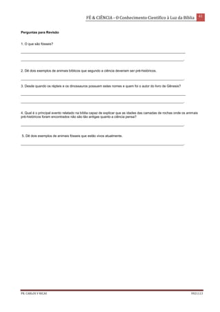 FÉ & CIÊNCIA - O Conhecimento Científico à Luz da Bíblia 41
PR. CARLOS V RICAS V021113
Perguntas para Revisão
1. O que são fósseis?
_________________________________________________________________________________________
________________________________________________________________________________________.
2. Dê dois exemplos de animais bíblicos que segundo a ciência deveriam ser pré-históricos.
________________________________________________________________________________________.
3. Desde quando os répteis e os dinossauros possuem estes nomes e quem foi o autor do livro de Gênesis?
_________________________________________________________________________________________
________________________________________________________________________________________.
4. Qual é o principal evento relatado na bíblia capaz de explicar que as idades das camadas de rochas onde os animais
pré-históricos foram encontrados não são tão antigas quanto a ciência pensa?
________________________________________________________________________________________.
5. Dê dois exemplos de animais fósseis que estão vivos atualmente.
________________________________________________________________________________________.
 