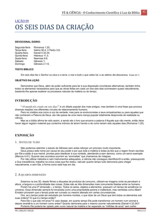 FÉ & CIÊNCIA - O Conhecimento Científico à Luz da Bíblia 42
PR. CARLOS V RICAS V021113
LIÇÃO 09
OS SEIS DIAS DA CRIAÇÃO
DEVOCIONAL DIÁRIO:
Segunda-feira: Romanos 1.20;
Terça-feira: Salmo 90.4, II Pedro 3.8;
Quarta-feira: Daniel 4.33,34;
Quinta-feira: Hebreus 11.3;
Sexta-feira: Neemias 9.6;
Sábado: Gênesis 1;
Domingo: Gênesis 2.1-9.
TEXTO BÍBLICO
Em seis dias fez o Senhor os céus e a terra, o mar e tudo o que neles há, e ao sétimo dia descansou. Êxodo 20.11.
OBJETIVO DA LIÇÃO
Demonstrar que Deus, além de poder suficiente para ter à sua disposição incontáveis alternativas, também tinha
todos os elementos necessários para que as obras feitas em cada um dos seis dias ocorressem quase naturalmente,
bastando-lhe apenas acelerar os processos naturais da matéria ou do tempo.
INTRODUÇÃO
“-O mundo foi criado em seis dias!” é um ditado popular dos mais antigos, mas também é uma frase que provoca
diversas reações nos diferentes círculos de relacionamento humano.
Para os cristãos soa como a voz da verdade, mas para os evolucionistas e seus simpatizantes ou para aqueles que
não conhecem a Palavra de Deus, ela não passa de uma mera crença popular totalmente desprovida de realidade ou
ciência.
Mas se a bíblia afirma ter sido assim, e sendo ela o livro que encerra a palavra d’Aquele que não mente, então deve
haver algum registro material que contenha indícios de terem havido e de como teriam sido aqueles dias (Romanos 1.20).
EXPOSIÇÃO
1. ANTES DE TUDO
Não podemos adentrar o estudo de Gênesis sem antes reforçar um princípio muito importante.
Deus possui este nome por causa do seu poder e por que toda a matéria e todas as leis que a regem foram escritas
por Ele e estão à sua mercê, prontas para obedecer à sua vontade, atendendo-a sem demora, como um servo exemplar
(Marcos 4.41). Quando isso acontece ocorrem as “anomalias” que chamamos de milagres.
Por não utilizar métodos e nem instrumentos adequados, a ciência não conseguiu identificá-lO e então, pressupondo
a Sua inexistência, trabalha na única coisa que lhe restou: calcular quanto tempo tudo demoraria para chegar
naturalmente, e sem Ele, à forma como está hoje em dia.
2. A QUARTA DIMENSÃO
Estamos na era 3D, desde filmes a etiquetas de produtos de consumo, utilizam-se imagens onde se percebam a
altura, a largura e a profundidade das coisas. Estas são as três dimensões mais comumente faladas entre os homens.
Porém há uma 4ª dimensão – o tempo. Todos os seres, objetos e elementos possuem um tempo de existência no
universo. Essa dimensão sempre foi encarada como uma propriedade perene e inalterável, mas cientistas como Albert
Einstein provaram que o tempo pode ser curvado ou mesmo alterado em certas circunstancias.
Ora, se o tempo pode ser estudado por homens mortais, o que dizer de um Deus que tem todos os elementos sob
suas ordens? O que é o tempo então?
Para Ele o que são mil anos? E caso deseje, em quanto tempo Ele pode transformar um homem num animal e
depois revertê-lo a um homem como antes? Quanto demoraria para o mesmo ocorrer naturalmente (Daniel 4.33,34)?
Portanto Ele poderia ter optado pelo curso natural da matéria e ter esperado os “milhões de anos” sem sofrer
 
