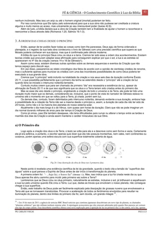 FÉ & CIÊNCIA - O Conhecimento Científico à Luz da Bíblia 43
PR. CARLOS V RICAS V021113
nenhum incômodo. Mas isso um anjo ou até o homem original (imortal) poderiam ter feito.
Por isso concluímos que Ele optou pelo sobrenatural para que a sua obra não pudesse ser creditada a criatura
alguma e muito menos ao acaso, mas unicamente ao seu imensurável poder (Isaías 42.8).
Além de tudo, a bíblia declara que a obra da Criação também tem a finalidade de ajudar o homem a reconhecer e
reencontrar a Deus através dela (Romanos 1.20, Salmos 19.1-3).
3. A ORDEM DAS COISAS DESDE O PRINCÍPIO
Então, apesar de ter podido fazer todas as coisas como bem lhe parecesse, Deus agiu de forma ordenada e
planejada, e o registro da sua bela obra condecorou o livro de Gênesis com uma precisão científica que supera ao que
Moisés poderia conhecer em sua época, mas que é confirmada pela ciência moderna.
A bíblia diz que no princípio Deus criou os céus e a terra. Cremos ter sido essa a ordem dos acontecimentos. Existem
teorias cristãs que procuram adaptar essa afirmação para conseguirem explicar por que o sol, a lua e as estrelas só
apareceram no 4º dia da criação (versos 14 e 18 de Gênesis1).
Assim como essa, existem diversas outras opiniões sobre as demais sequencias e eventos da Criação que não
temos espaço para discutir aqui.
Em vez disso, passaremos ao relato cronológico dos fatos de acordo com a opinião de cientistas cristãos de renome,
mas o suficiente apenas para municiar os cristãos com uma das incontáveis possibilidades de como Deus poderia ter
executado a sua grande obra.
Cremos que “o princípio” está incluído na totalidade da criação e nos seus seis dias de duração conforme Êxodo
20.11, o que possibilita perfeitamente que o primeiro dia tenha se estendido desde o “princípio” até a criação da luz
quando teria se iniciado o intercurso noite/dia terrestre.
Contudo muitos creem que para ser chamado de primeiro “dia” era necessária a existência da luz, apesar da
afirmação de Êxodo 20.11 e de que isso significaria que os céus e a Terra teriam sido criados antes do primeiro dia.
Mas se esse dia veio desde o princípio, englobando a criação de todo o universo e da Terra, ele pode ter tido uma
duração muito maior que os demais, considerando-se, inclusive, que o ponto de vista do narrador de Gênesis estava no
universo até o momento em que se voltou para a Terra, já criada, porém sem luz.
Os demais dias, contudo, foram delimitados pelo intercurso noite/dia, deixando evidente a sua duração, embora haja
a possibilidade de a rotação da Terra não ser a mesma desde o princípio e, assim, a duração de cada dia não ter sido de
24 horas, como não o é na maioria dos planetas do nosso sistema solar.
Atualmente o dia mais longo é o de Vênus, com quase cem horas de duração. Claro que não se pode imaginar um
dia normal durando milhares de anos para dar tempo à Criação de Deus.
Como já vimos, caso Ele também desejasse, não teria dificuldades para curvar ou alterar o tempo entre as tardes e
manhãs dos dias da Criação e ainda assim manteria o caráter miraculoso da sua Obra.
a) O Primeiro dia
Logo após a criação dos céus e da Terra, o texto se volta para ela e a descreve como sem forma e vazia. Certamente
ela já era esférica, e portanto, o escritor apenas quis dizer que ela não possuía montanhas, nem vales, nem continentes ou
oceanos, porém apenas uma esfera escura com sua superfície totalmente coberta de água.
Neste ponto é revelada uma evidência científica da lei da gravidade, quando o texto cita a tensão da “superfície das
águas” sobre a qual pairava o Espírito de Deus antes de dar início à transformação do planeta.
A primeira ordem foi: “- ...haja luz; e houve luz” (Gênesis 1.3). Mas, isso indica que a luz foi criada neste dia ou que
Deus apenas lhe abriu caminho para incidir pela primeira vez sobre a Terra?
Lembremos que se Deus criou os céus primeiro, naturalmente as estrelas, inclusive o sol, já brilhavam e espalhavam
a sua luz pelo universo quando Ele criou a Terra. Luz que, dadas as trevas que envolviam o nosso planeta, não conseguia
chegar à sua superfície.
Então, este trabalho de Deus pode ser facilmente explicado pela dissipação de grossas nuvens que envolvessem a
Terra até que se tornassem translúcidas. Provocar a aceleração de todos os fenômenos envolvidos para resultar na
iluminação do planeta, dentro dos limites do primeiro dia foi, sem dúvida, um grande milagre
31
.
31
- Em 18 de maio de 2011 a agência de notícias BBC Brasil noticiou que cientistas japoneses descobriram um novo tipo de planeta, os chamados
“planetas solitários” que não orbitam nenhum sistema solar. A reportagem acrescentou que eles estavam admirados pelo quanto lhes pareceu ser comum
este tipo de corpo celeste. Essa descoberta científica oferece uma nova explicação para a aparição da luz no primeiro dia e a dos astros, sol e lua, apenas
Fig 24- Uma ilustração da obra de Deus nos 4 primeiros dias.
 