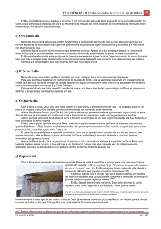 FÉ & CIÊNCIA - O Conhecimento Científico à Luz da Bíblia 44
PR. CARLOS V RICAS V021113
Então, imediatamente a luz passou a governar o dia em um dos lados da Terra enquanto havia escuridão (noite) do
outro, o que denuncia a presença do Sol e do fenômeno de rotação da Terra iniciando-se os períodos de intercurso entre
noite e dia (v. 4 e 5) como ocorre até hoje.
b) O Segundo dia
Neste dia houve uma obra única, porém fundamental à preparação do mundo para a vida. Deus fez com que as
nuvens espessas se afastassem da superfície abrindo uma expansão de vapor transparente que a bíblia e a maioria de
nós chamamos de céu.
A terceira figura da série acima mostra o que tentamos explicar. Apesar de a luz conseguir passar, o contexto do
relato indica que os astros celestes, inclusive o sol e a lua ainda não eram visíveis do ponto de vista da superfície.
Então a expansão aberta entre as águas de baixo (oceanos) e as águas de cima (vapor e nuvens) foi assim formada
para que toda a criação fosse observável e o mundo plenamente habitável para os seres que estavam para ser criados.
Gênesis 2.5 ainda detalha que tudo ocorreu sem que houvesse chuva.
c) O Terceiro dia
Neste dia uma nova ordem de Deus (portanto um novo milagre) fez a terra seca emergir das águas.
Para isso acontecer bastaria um resfriamento do núcleo da Terra, pois se contrairia causando um enrugamento da
crosta, que por sua vez faria emergir as colinas fazendo as águas se escoarem pelos vales e se agruparem em oceanos
conforme transparece nos versos 9 e 10 de Gênesis 1.
Essa possibilidade encontra respaldo na ciência, o que nos leva a crer então que o milagre de Deus se baseou em
abreviar o longo tempo necessário a apenas um dia.
d) O Quarto dia
Com a terra já seca, Deus deu uma nova ordem e o solo gerou a primeira forma de vida – os vegetais. Não foi um
passe de mágica, a escritura detalha que elas foram criadas na forma das suas sementes.
A terra literalmente brotou, pois Ele fez com que os elementos presentes nela se agrupassem organizando os seus
átomos até que se tornassem em moléculas vivas e finalmente em sementes, cada uma segundo a sua espécie.
Assim, com as sementes incubadas na terra, o Senhor as entregou às leis que regem as plantas até hoje findando a
obra da criação do reino vegetal.
Então, com o ponto de vista ainda na Terra, o escritor sagrado observa a obra de Deus se voltando para os céus
quando Ele disse: “-Haja luzeiros no firmamento dos céus para separação entre o dia e a noite; e sejam eles para sinais,
para estações, para dias e para anos” (cap. 1.14).
O ponto de vista esclarece a aparente contradição de a luz ter aparecido no primeiro dia e o sol ser visto no céu
apenas no quarto. Mas se Deus criou os céus antes da Terra, então eles já estavam lá desde o princípio, apenas
encobertos por grossas nuvens.
A obra de Deus, então, foi a de posicionar os astros no céu, tornando-os visíveis à superfície da Terra. Para tanto
bastaria dissipar essas nuvens, o que até hoje é um fenômeno natural mas que, naquela vez, foi milagrosamente
acelerado para que se concluísse a nível global e dentro do tempo restante daquele dia.
e) O quinto dia
Com a terra seca, semeada, iluminada e aquecida Deus se volta à superfície e ao mar para criar nele os primeiros
animais do planeta. “-Disse também Deus: Povoem-se as águas de enxames
de seres viventes” (cap. 1.20). Então as águas foram cheias de vida, desde o
minúsculo plâncton aos grandes monstros marinhos (v. 21).
A ciência calcula que o mundo hoje deve possuir apenas um décimo
de todas as espécies que já a povoaram, tamanha a variedade de animais e
plantas revelados pelos registros fósseis
(Fig25)
.
Então, depois dos animais marinhos, Deus criou as aves e, como
aqueles, cada uma “segundo a sua espécie”, frase que se repete
insistentemente a cada tipo de ser criado, como se Deus já estivesse provendo, por presciência, um recado para a ciência
humana de todos os tempos. Ela significa que cada espécie foi criada separadamente.
no 4º. Bastaria a Deus deslocar um planeta para perto do sol e tudo estaria explicado cientificamente, sem no entanto, deixar de ser um ato milagroso.
Fig 25- Exemplo da abundância do registro fóssil: Penhascos compostos por minerais de cálcio
originário de esqueletos de minúsculas criaturas marinhas.
 