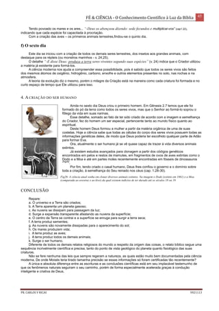 FÉ & CIÊNCIA - O Conhecimento Científico à Luz da Bíblia 45
PR. CARLOS V RICAS V021113
Tendo povoado os mares e os ares... “-Deus os abençoou dizendo: sede fecundos e multiplicai-vos” (cap1.22),
indicando que cada espécie foi capacitada à procriação.
Com a criação das aves – os primeiros animais terrestres,findou-se o quinto dia.
f) O sexto dia
Este dia se iniciou com a criação de todos os demais seres terrestres, dos insetos aos grandes animais, com
destaque para os répteis (ou monstros marinhos - v. 24,25).
O detalhe “-E disse Deus: produza a terra seres viventes segundo suas espécies” (v. 24) indica que o Criador utilizou
a matéria já existente para formá-los.
A ciência moderna nos ajuda a compreender essa possibilidade, pois é sabido que todos os seres vivos são feitos
dos mesmos átomos de oxigênio, hidrogênio, carbono, enxofre e outros elementos presentes no solo, nas rochas e na
atmosfera.
A teoria da evolução diz o mesmo, porém o milagre da Criação está na maneira como cada criatura foi formada e no
curto espaço de tempo que Ele utilizou para isso.
4. A CRIAÇÃO DO SER HUMANO
Ainda no sexto dia Deus criou o primeiro homem. Em Gênesis 2.7 lemos que ele foi
formado do pó da terra como todos os seres vivos, mas que o Senhor ao formá-lo soprou o
fôlego da vida em suas narinas.
Esse detalhe, somado ao fato de ter sido criado de acordo com a imagem e semelhança
do Criador, fez do homem um ser especial, pertencente tanto ao mundo físico quanto ao
espiritual.
Deste homem Deus formou a mulher a partir da matéria orgânica de uma de suas
costelas. Hoje a ciência sabe que todas as células do corpo dos seres vivos possuem todas as
informações genéticas deles, de modo que Deus poderia ter escolhido qualquer parte de Adão
para formar Eva.
Ora, atualmente o ser humano já se vê quase capaz de trazer à vida diversos animais
extintos.
Já existem estudos avançados para clonagem a partir dos códigos genéticos
encontrados em pelos e restos de mamutes, em fragmentos de ovos de aves extintas como o
Dodo e a Moa e até em partes moles recentemente encontradas em fósseis de dinossauros
(Fig26)
.
Por fim, tendo criado o casal humano, Deus lhes confiou o governo e o domínio sobre
toda a criação, à semelhança do Seu reinado nos céus (cap. 1.28-30).
CONCLUSÃO
Repare:
a. O universo e a Terra são criados;
b. A Terra aparenta um planeta gasoso;
c. As nuvens se dissipam para passagem da luz;
d. Surge a expansão transparente afastando as nuvens da superfície;
e. O centro da Terra se contrai e a superfície se enruga para surgir a terra seca;
f. A terra produz sementes;
g. As nuvens são novamente dissipadas para o aparecimento do sol;
h. Os mares produzem vida;
i. A terra produz as aves;
j. A terra produz todos os demais animais;
k. Surge o ser humano.
Diferente de todos os demais relatos religiosos do mundo a respeito da origem das coisas, o relato bíblico segue uma
sequência incrivelmente científica e precisa, tanto do ponto de vista geológico do planeta quanto fisiológico das suas
criaturas.
Não se fere nenhuma das leis que sempre regeram a natureza, as quais estão muito bem documentadas pela ciência
moderna. De onde Moisés teria tirado tamanha precisão se essas informações só foram certificadas tão recentemente?
A única e absoluta diferença entre as escrituras e as conclusões científicas está em seu implacável testemunho de
que os fenômenos naturais seguiram o seu caminho, porém de forma especialmente acelerada graças à condução
inteligente e criativa de Deus.
Fig26- A ciência atual sonha em clonar diversos animais extintos. Na imagem o Dodo (extinto em 1861) e a Moa
(comparada ao avestruz e ao kiwi) da qual existem indícios de ter durado até os séculos 18 ou 19.
 