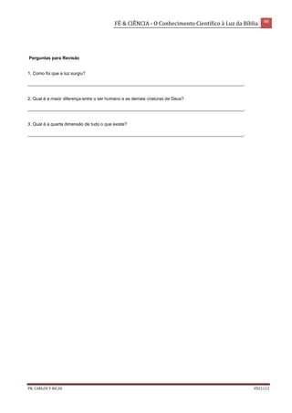 FÉ & CIÊNCIA - O Conhecimento Científico à Luz da Bíblia 46
PR. CARLOS V RICAS V021113
Perguntas para Revisão
1. Como foi que a luz surgiu?
________________________________________________________________________________________.
2. Qual é a maior diferença entre o ser humano e as demais criaturas de Deus?
________________________________________________________________________________________.
3. Qual é a quarta dimensão de tudo o que existe?
________________________________________________________________________________________.
 