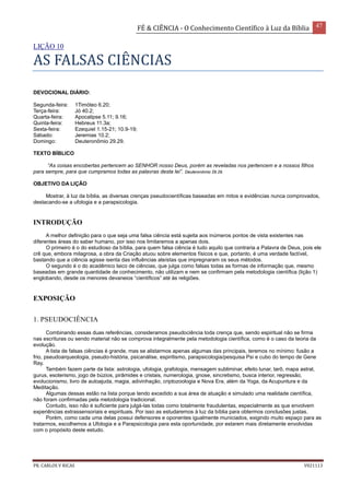 FÉ & CIÊNCIA - O Conhecimento Científico à Luz da Bíblia 47
PR. CARLOS V RICAS V021113
LIÇÃO 10
AS FALSAS CIÊNCIAS
DEVOCIONAL DIÁRIO:
Segunda-feira: 1Timóteo 6.20;
Terça-feira: Jó 40.2;
Quarta-feira: Apocalipse 5.11; 9.16;
Quinta-feira: Hebreus 11.3a;
Sexta-feira: Ezequiel 1.15-21; 10.9-19;
Sábado: Jeremias 10.2;
Domingo: Deuteronômio 29.29.
TEXTO BÍBLICO
“As coisas encobertas pertencem ao SENHOR nosso Deus, porém as reveladas nos pertencem e a nossos filhos
para sempre, para que cumpramos todas as palavras desta lei”. Deuteronômio 29.29.
OBJETIVO DA LIÇÃO
Mostrar, à luz da bíblia, as diversas crenças pseudocientíficas baseadas em mitos e evidências nunca comprovados,
destacando-se a ufologia e a parapsicologia.
INTRODUÇÃO
A melhor definição para o que seja uma falsa ciência está sujeita aos inúmeros pontos de vista existentes nas
diferentes áreas do saber humano, por isso nos limitaremos a apenas dois.
O primeiro é o do estudioso da bíblia, para quem falsa ciência é tudo aquilo que contraria a Palavra de Deus, pois ele
crê que, embora milagrosa, a obra da Criação atuou sobre elementos físicos e que, portanto, é uma verdade factível,
bastando que a ciência agisse isenta das influências ateístas que impregnaram os seus métodos.
O segundo é o do acadêmico laico de ciências, que julga como falsas todas as formas de informação que, mesmo
baseadas em grande quantidade de conhecimento, não utilizam e nem se confirmam pela metodologia científica (lição 1)
englobando, desde os menores devaneios “científicos” até às religiões.
EXPOSIÇÃO
1. PSEUDOCIÊNCIA
Combinando essas duas referências, consideramos pseudociência toda crença que, sendo espiritual não se firma
nas escrituras ou sendo material não se comprova integralmente pela metodologia científica, como é o caso da teoria da
evolução.
A lista de falsas ciências é grande, mas se alistarmos apenas algumas das principais, teremos no mínimo: fusão a
frio, pseudoarqueologia, pseudo-história, psicanálise, espiritismo, parapsicologia/pesquisa Psi e cubo do tempo de Gene
Ray.
Também fazem parte da lista: astrologia, ufologia, grafologia, mensagem subliminar, efeito lunar, tarô, mapa astral,
gurus, esoterismo, jogo de búzios, pirâmides e cristais, numerologia, gnose, sincretismo, busca interior, regressão,
evolucionismo, livro de autoajuda, magia, adivinhação, criptozoologia e Nova Era, além da Yoga, da Acupuntura e da
Meditação.
Algumas dessas estão na lista porque tendo excedido a sua área de atuação e simulado uma realidade científica,
não foram confirmadas pela metodologia tradicional.
Contudo, isso não é suficiente para julgá-las todas como totalmente fraudulentas, especialmente as que envolvem
experiências extrassensoriais e espirituais. Por isso as estudaremos à luz da bíblia para obtermos conclusões justas.
Porém, como cada uma delas possui defensores e oponentes igualmente municiados, exigindo muito espaço para as
tratarmos, escolhemos a Ufologia e a Parapsicologia para esta oportunidade, por estarem mais diretamente envolvidas
com o propósito deste estudo.
 