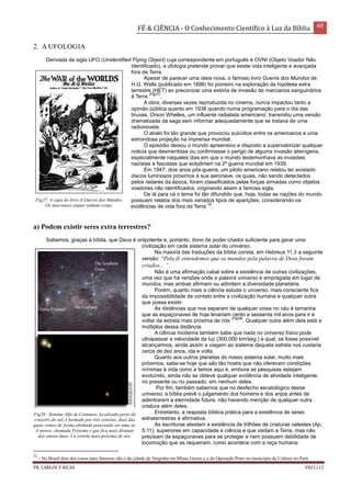FÉ & CIÊNCIA - O Conhecimento Científico à Luz da Bíblia 48
PR. CARLOS V RICAS V021113
2. A UFOLOGIA
Derivada da sigla UFO (Unidentified Flying Object) cuja correspondente em português é OVNI (Objeto Voador Não
Identificado), a ufologia pretende provar que existe vida inteligente e avançada
fora da Terra.
Apesar de parecer uma ideia nova, o famoso livro Guerra dos Mundos de
H.G. Wells (publicado em 1898) foi pioneiro na exploração da hipótese extra
terrestre (HET) ao preconizar uma estória de invasão de marcianos sanguinários
à Terra
(Fig27)
.
A obra, diversas vezes reproduzida no cinema, nunca impactou tanto a
opinião pública quanto em 1938 quando numa programação para o dia das
bruxas, Orson Whelles, um influente radialista americano, transmitiu uma versão
dramatizada da saga sem informar adequadamente que se tratava de uma
radionovela.
O abalo foi tão grande que provocou suicídios entre os americanos e uma
estrondosa projeção na imprensa mundial.
O episódio deixou o mundo apreensivo e disposto a supervalorizar qualquer
noticia que desmentisse ou confirmasse o perigo de alguma invasão alienígena,
especialmente naqueles dias em que o mundo testemunhava as invasões
nazistas e fascistas que eclodiriam na 2ª guerra mundial em 1939.
Em 1947, dois anos pós-guerra, um piloto americano relatou ter avistado
discos luminosos próximos à sua aeronave, os quais, não sendo detectados
pelos radares da época, foram classificados pelas forças armadas como objetos
voadores não identificados, originando assim a famosa sigla.
De lá para cá o tema foi tão difundido que, hoje, todas as nações do mundo
possuem relatos dos mais variados tipos de aparições, considerando-os
evidências de vida fora da Terra
32
.
a) Podem existir seres extra terrestres?
Sabemos, graças à bíblia, que Deus é onipotente e, portanto, dono de poder criador suficiente para gerar uma
civilização em cada sistema solar do universo.
Na maioria das traduções da bíblia consta, em Hebreus 11.3 a seguinte
versão: “Pela fé entendemos que os mundos pela palavra de Deus foram
criados... ”.
Não é uma afirmação cabal sobre a existência de outras civilizações,
uma vez que há versões onde a palavra universo é empregada em lugar de
mundos, mas ambas afirmam ou admitem a diversidade planetária.
Porém, quanto mais a ciência estuda o universo, mais consciente fica
da impossibilidade de contato entre a civilização humana e qualquer outra
que possa existir.
As distâncias que nos separam de qualquer coisa no céu é tamanha
que as espaçonaves de hoje levariam cento e sessenta mil anos para ir e
voltar da estrela mais próxima de nós
(Fig28)
. Qualquer outra além dela está a
múltiplos dessa distância.
A ciência moderna também sabe que nada no universo físico pode
ultrapassar a velocidade da luz (300.000 km/seg.) a qual, se fosse possível
alcançarmos, ainda assim a viagem ao sistema daquela estrela nos custaria
cerca de dez anos, ida e volta.
Quanto aos outros planetas do nosso sistema solar, muito mais
próximos, sabe-se hoje que são tão hostis que não oferecem condições
mínimas à vida como a temos aqui e, embora as pesquisas estejam
evoluindo, ainda não se obteve qualquer evidência de atividade inteligente,
no presente ou no passado, em nenhum deles.
Por fim, também sabemos que no desfecho escatológico desse
universo, a bíblia prevê o julgamento dos homens e dos anjos antes de
adentrarem a eternidade futura, não havendo menção de qualquer outra
criatura além deles.
Entretanto, a resposta bíblica prática para a existência de seres
extraterrestres é afirmativa.
As escrituras atestam a existência de trilhões de criaturas celestes (Ap.
5.11), superiores em capacidade e ciência e que visitam a Terra, mas não
precisam de espaçonaves para se proteger e nem possuem debilidade de
locomoção que as requeiram, como acontece com a raça humana.
32
- No Brasil dois dos casos mais famosos são o da cidade de Varginha em Minas Gerais e o da Operação Prato no município de Colares no Pará.
Fig27- A capa do livro A Guerra dos Mundos.
Os marcianos sequer tinham corpo.
Fig28– Sistema Alfa de Centauro, localizado perto do
cruzeiro do sul, é formado por três estrelas, duas das
quais vemos de forma alinhada parecendo ser uma só.
A menor, chamada Próxima e que fica mais distante
das outras duas, é a estrela mais próxima de nós.
 