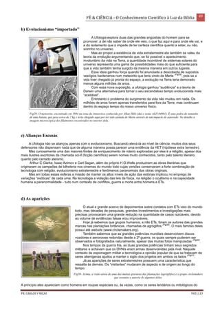 FÉ & CIÊNCIA - O Conhecimento Científico à Luz da Bíblia 49
PR. CARLOS V RICAS V021113
b) Evolucionismo “importado”
A Ufologia explora duas das grandes angústias do homem para se
promover: a de não saber de onde ele veio, o que faz aqui e para onde ele vai, e
a do isolamento que o impede de ter certeza científica quanto a estar, ou não,
sozinho no universo.
Mas ao propor a existência de vida extraterrestre ela também se valeu da
teoria da evolução argumentando que, se foi possível o aparecimento
involuntário da vida na Terra, a quantidade incontável de sistemas solares do
universo representa uma gama de possibilidades mais do que suficiente para
que a vida também tenha surgido da mesma maneira em outros lugares.
Essa ideia ganhou força quando foi anunciada a descoberta de supostos
vestígios bacterianos num meteorito que teria vindo de Marte
(Fig29)
, pois se a
vida tiver chegado já pronta do espaço, a evolução na Terra teria demorado
menos alguns milhões de anos.
Com essa nova suposição, a ufologia ganhou “audiência” e a teoria de
Darwin uma alternativa para tornar o seu escandaloso tempo evolucionista mais
“aceitável”.
Entretanto o problema do surgimento da vida não mudou em nada. Os
milhões de anos foram apenas transferidos para fora da Terra, mas continuam
dentro do espaço tempo do nosso universo físico.
c) Alianças Escusas
A Ufologia não se aliançou apenas com o evolucionismo. Buscando elevá-la ao nível de ciência, muitos dos seus
defensores não dispensam nada que de alguma maneira possa parecer uma evidência da HET (hipótese extra terrestre).
Mas curiosamente uma das maiores fontes de enriquecimento de roteiro exploradas por eles é a religião, apesar dos
mais ilustres escritores da chamada sci-fi (ficção científica) serem nomes muito conhecidos, tanto pelo talento literário
quanto pelo cerrado ateísmo.
Arthur C Clarke, Isaac Azimov e Carl Sagan, além do próprio H.G.Wells produziram as obras literárias que
originaram os campeões de bilheteria nos cinemas do mundo todo cujas versões conservaram a forte combinação de
tecnologia com religião, evolucionismo extraterrestre e fenômenos paranormais das obras originais.
Mas em todas essas esferas a missão de manter os altos níveis de ação das estórias implicou no emprego de
variações “exóticas” de cada uma. Na tecnologia a violação das leis da física, na religião o ocultismo e na capacidade
humana a paranormalidade - tudo num contexto de conflitos, guerra e morte entre homens e ETs.
d) As aparições
O atual e grande acervo de depoimentos sobre contatos com ETs veio do mundo
todo, mas décadas de pesquisas, grandes investimentos e investigações mais
precisas provocaram uma grande redução na quantidade de casos razoáveis, devido
ao volume de evidências falsas e/ou improváveis.
Hoje já sabemos que grupos humanos, e não ETs, foram os autores das grandes
marcas nas plantações britânicas, chamadas de agróglifos
(Fig30)
. O mais famoso deles
possui até website (www.circlemakers.org).
Também sabemos que as grandes potências mundiais desenvolvem discos
voadores e aeronaves redondas desde a 2ª guerra, os quais sempre puderam ser
observados e fotografados naturalmente, apesar das muitas fotos manipuladas
(Fig32)
.
Nos tempos da guerra fria, as duas grandes potências tinham seus segredos
militares e achavam que os OVNIs eram armas desenvolvidas pela rival. Naquele
contexto de espionagem militar e tecnológica a opinião popular de que se tratavam de
seres alienígenas ajudou a manter o sigilo dos projetos em ambos os lados
(Fig31)
.
Já as aparições de seres extraterrestres possuem uma característica que
ressalta às demais. Os “visitantes” mudaram de aspecto e de origem ao longo do
tempo.
A princípio eles apareciam como homens em roupas especiais ou, às vezes, como os seres lendários ou mitológicos do
Fig29- O meteorito, encontrado em 1984 na zona da Antarctica conhecida por Allan Hills (daí o nome ALH 84001). É uma pedra do tamanho
de uma batata, que pesa cerca de 2 kg e teria chegado aqui por ter sido ejetada de Marte através de um impacto de asteroide. No detalhe a
imagem microscópica dos filamentos encontrados no interior dela.
Fig30- Acima, a visão aérea de uma das muitas gravuras das plantações (agróglifos) e o grupo circlemakers
que assumiu a autoria de algumas delas.
 