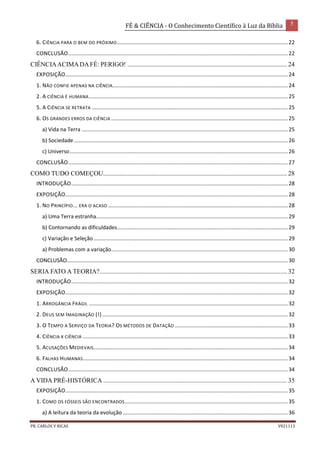 FÉ & CIÊNCIA - O Conhecimento Científico à Luz da Bíblia 5
PR. CARLOS V RICAS V021113
6. CIÊNCIA PARA O BEM DO PRÓXIMO...................................................................................................................22
CONCLUSÃO....................................................................................................................................................22
CIÊNCIAACIMADAFÉ: PERIGO! ................................................................................................... 24
EXPOSIÇÃO......................................................................................................................................................24
1. NÃO CONFIE APENAS NA CIÊNCIA......................................................................................................................24
2. A CIÊNCIA É HUMANA......................................................................................................................................25
5. A CIÊNCIA SE RETRATA ....................................................................................................................................25
6. OS GRANDES ERROS DA CIÊNCIA .......................................................................................................................25
a) Vida na Terra ...........................................................................................................................................25
b) Sociedade ................................................................................................................................................26
c) Universo...................................................................................................................................................26
CONCLUSÃO....................................................................................................................................................27
COMO TUDO COMEÇOU.................................................................................................................. 28
INTRODUÇÃO..................................................................................................................................................28
EXPOSIÇÃO......................................................................................................................................................28
1. NO PRINCÍPIO... ERA O ACASO .........................................................................................................................28
a) Uma Terra estranha.................................................................................................................................29
b) Contornando as dificuldades...................................................................................................................29
c) Variação e Seleção...................................................................................................................................29
a) Problemas com a variação.......................................................................................................................30
CONCLUSÃO.....................................................................................................................................................30
SERIA FATO A TEORIA?.................................................................................................................... 32
INTRODUÇÃO..................................................................................................................................................32
EXPOSIÇÃO......................................................................................................................................................32
1. ARROGÂNCIA FRÁGIL ......................................................................................................................................32
2. DEUS SEM IMAGINAÇÃO (!) .............................................................................................................................32
3. O TEMPO A SERVIÇO DA TEORIA? OS MÉTODOS DE DATAÇÃO ............................................................................33
4. CIÊNCIA X CIÊNCIA ..........................................................................................................................................33
5. ACUSAÇÕES MEDIEVAIS...................................................................................................................................34
6. FALHAS HUMANAS..........................................................................................................................................34
CONCLUSÃO....................................................................................................................................................34
A VIDA PRÉ-HISTÓRICA .................................................................................................................. 35
EXPOSIÇÃO......................................................................................................................................................35
1. COMO OS FÓSSEIS SÃO ENCONTRADOS..............................................................................................................35
a) A leitura da teoria da evolução ...............................................................................................................36
 