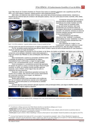 FÉ & CIÊNCIA - O Conhecimento Científico à Luz da Bíblia 50
PR. CARLOS V RICAS V021113
lugar. Mas depois de Contatos Imediatos do Terceiro Grau todos os visitantes passaram a ter a aparência dos ETs do
filme, com corpo esguio e raquítico, cabeça grande e olhos desproporcionais
(Fig32)
.
Além disso, se voltarmos mais atrás no tempo, para antes das primeiras fantasias extraterrestres, notaremos a
frequência dos mesmos tipos de contatos e até abduções (raptos), mas com outros tipos de seres: duendes, elfos, fadas,
anjos e demônios.
Corroboram essa associação os danos
psicossomáticos resultantes das supostas
experiências de contato imediato com ETs.
Muitas vezes só reveladas pelas
vítimas sob transe hipnótico, são muito
semelhantes aos incontáveis relatos de
abordagens demoníacas ou possessões do
passado e do presente, inclusive os casos de
supostas relações sexuais entre humanos e
os seus sequestradores
33
.
Outra semelhança que também
relaciona os tais “visitantes” a entidades
espiritualistas há muito “residentes” na Terra
é o tom de fraternidade característico das
suas mensagens.
Nos chamando de “irmãos” e nos
“incentivando” a deixar a violência e a amar
uns aos outros sob pena de provocarmos um destino apocalíptico caso não obedeçamos, elas são plágios inegáveis.
Por fim, já existem grupos espíritas que afirmam terem contato e apoio de seres extraterrestres em suas sessões e
rituais em parceria com suas divindades
34
.
E quanto às origens? A princípio os ETs se diziam vir de Vênus, de Júpiter ou de Marte, mas depois que a ciência os
comprovou como planetas inabitáveis, esses seres passaram a
dizer que vinham das Plêiades ou das constelações Zeta Reticulis
e Sirius.
Mais recentemente, quando as conclusões científicas sobre
a realidade da distância e a impossibilidade de viagens
interestelares foram confirmadas, a origem de alguns deles
passou a ser, convenientemente, de um “universo paralelo”.
Outra curiosidade é o considerável aumento das aparições
em tempos de guerra ou após o sucesso de algum filme de ficção
científica, ou ainda, em ocasiões quando grandes agências
espaciais, como a NASA, correm algum risco de corte no
orçamento dos seus governos.
Restaram, então, as enigmáticas aparições luminosas. De
acordo com os relatos, elas chocam mais os seus observadores
por causa das maneiras como surgem, se deslocam e
desaparecem logo depois.
Muitas delas também foram eliminadas como evidências
HET por se tratarem de fenômenos naturais como relâmpagos
globulares, nuvens lenticulares ou luminescentes ou estrelas
cadentes
(Fig33)
.
Contudo algumas outras merecem atenção especial e certa ponderação bíblica, pois alguns detalhes trazem certas
semelhanças com alguns registros sagrados.
33
– O astrônomo e ufólogo americano Josef Allen Hynek classificou as experiências ufológicas em 3 níveis:
. primeiro grau: no qual se observa um mais objetos luminosos estranhos no céu;
. segundo grau: observação de um OVNI associada a alterações nos sentidos humanos (calor, radiação, perda de memória ou paralisia), danos no
terreno, interferências em máquinas ou perturbação em animais.
. terceiro grau (no qual se baseou o filme de Spielberg): se baseia na observação de “seres animados” (Hynek foi prudente ao não julgá-los como ETs).
34
- A revista Carta Capital de 26 de Junho de 2013, em sua matéria “A convenção dos contatados“ sobre o I Fórum Mundial de Contatados em
Florianópolis, entrevistou uma das palestrantes, médica e médium que, depois de sua última abdução por um suposto ser vindo das Plêiades declara que
desde então ... “os ETs a ajudam na cura em seu centro espírita e inspiram suas palestras” (pg 12).
Fig33- Fenômenos naturais que simulam OVNIs: relâmpagos bola e anel, nuvens luminescentes, nuvens lenticulares e meteoritos.
Fig31 - Os UFOs verdadeiros - segredos militares desde a 2a guerra mundial até hoje.
Fig32- A aparência dos ETs mudou ao longo do tempo.
 