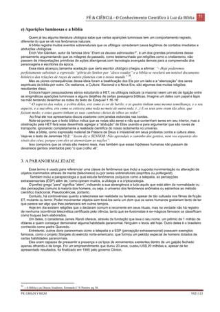FÉ & CIÊNCIA - O Conhecimento Científico à Luz da Bíblia 51
PR. CARLOS V RICAS V021113
e) Aparições luminosas e a bíblia
Quem já leu alguma literatura ufológica sabe que certas aparições luminosas tem um comportamento regrado,
diferente do que se vê nos fenômenos naturais.
A bíblia registra muitos eventos sobrenaturais que os ufólogos consideram casos legítimos de contatos imediatos e
abduções ufológicas.
Erich Von Däniken, autor da famosa obra “Eram os deuses astronautas?”, é um dos grandes promotores desse
pensamento argumentando que os milagres do passado, como testemunhado por religiões como o cristianismo, não
passam de interpretações primitivas de ações alienígenas com tecnologia avançada demais para a compreensão dos
personagens e escritores da época.
Essa ideia alcançou tamanha aceitação que certo escritor ufológico chegou a afirmar: “- Hoje poderemos
perfeitamente substituir a expressão “glória do Senhor por “disco voador” e a bíblia se revelará um notável documento
histórico das relações de raças de outros planetas com o nosso mundo” 35
.
Mas as piores consequências dessa ideia foram a beatificação dos Ets por um lado e a “alienização” dos seres
espirituais da bíblia por outro. Os raelianos, a Cultura Racional e a Nova Era, são algumas das muitas religiões
resultantes disso.
Embora hajam pesquisadores sérios estudando a HET, os ufólogos radicais (a maioria) veem um elo de ligação entre
as enigmáticas aparições luminosas e alguns detalhes de certas passagens bíblicas. Imagine um deles com papel e lápis
na mão tentando desenhar as rodas do texto de Ezequiel 1.16-18:
“-O aspecto das rodas, e a obra delas, era como a cor de berilo; e as quatro tinham uma mesma semelhança; e o seu
aspecto, e a sua obra, era como se estivera uma roda no meio de outra roda. (...) E os seus aros eram tão altos, que
faziam medo; e estas quatro tinham as suas cambotas cheias de olhos ao redor”.
Ao final ele nos apresentaria discos voadores com janelas redondas nas bordas.
Note-se porém que o texto bíblico indica que as rodas são seres e não que contenham seres em seu interior, mas a
obstinação pela HET fará esse desenhista agregar a “abdução” de Elias usando-a para argumentar que são naves de
transporte, ignorando completamente a realidade científica do nosso isolamento no universo.
Mas a bíblia, como expressão material da Palavra de Deus é irresistível em seus protestos contra a cultura ateia.
Veja-se o texto de Jeremias 10.2: “Assim diz o SENHOR: Não aprendais o caminho dos gentios, nem vos espanteis dos
sinais dos céus; porque com eles se atemorizam as nações”.
Isso comprova que os sinais são mesmo reais, mas também que essas hipóteses humanas não passam de
devaneios gentios orientados pelo “o que o olho vê”.
3. A PARANORMALIDADE
Esse termo é usado para referenciar uma classe de fenômenos que inclui a suposta movimentação ou alteração de
objetos inanimados através da mente (telecinesia) ou por seres sobrenaturais (espíritos ou poltergeist).
Também inclui a parapsicologia a qual estuda fenômenos psíquicos como a telepatia, as percepções
extrassensoriais (ESP) além de, como opinam muitos, a ufologia e a criptozoologia.
O prefixo grego “para” significa “além”, indicando a sua abrangência a tudo aquilo que está além da normalidade ou
das percepções comuns à maioria dos homens, ou seja, o universo dos fenômenos anômalos ou estranhos ao método
científico tradicional. Pseudociências, portanto.
Contudo, há controvérsias quanto a telecinesia ser realidade ou fantasia, apesar de tão cultuada nos filmes de ficção
ET, mutante ou terror. Poder movimentar objetos sem tocá-los seria um dom que os seres humanos gostariam tanto de ter
que parece ser algo que lhes pertencera em outros tempos.
Hoje em dia existem religiões que o declaram comum e recorrente em seus rituais, mas na verdade não há registro
de nenhuma ocorrência telecinética certificada pela ciência, tanto que ex-ilusionistas e ex-mágicos famosos os classificam
como truques bem elaborados.
Um deles, o canadense James Randi oferece, através da fundação que leva o seu nome, um prêmio de 1 milhão de
dólares a quem conseguir demonstrar alguma habilidade paranormal. Ninguém o levou até hoje. Outro deles é o brasileiro
conhecido como padre Quevedo.
Entretanto, outros dons paranormais como a telepatia e a ESP (percepção extrassensorial) possuem exemplos
famosos, como o projeto Stargate do exército norte-americano, que formou um pelotão especial de homens dotados de
certas habilidades paranormais.
Eles eram capazes de pressentir a presença e os tipos de armamentos existentes dentro de um galpão fechado
apenas olhando-o de longe. Foi um empreendimento que durou 20 anos, custou US$ 20 milhões e, apesar de ter
apresentado resultados, foi finalizado em 1995 pelo governo Clinton.
35
– A Bíblia e os Discos Voadores; Fernando C N Pereira, pg 38.
 