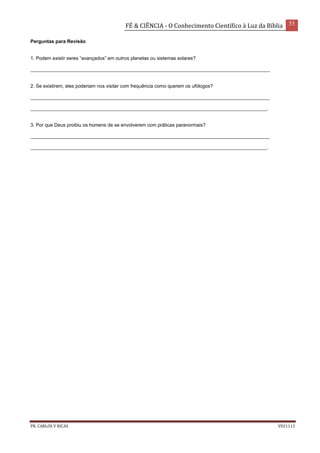 FÉ & CIÊNCIA - O Conhecimento Científico à Luz da Bíblia 53
PR. CARLOS V RICAS V021113
Perguntas para Revisão
1. Podem existir seres “avançados” em outros planetas ou sistemas solares?
_________________________________________________________________________________________
2. Se existirem, eles poderiam nos visitar com frequência como querem os ufólogos?
_________________________________________________________________________________________
________________________________________________________________________________________.
3. Por que Deus proibiu os homens de se envolverem com práticas paranormais?
_________________________________________________________________________________________
________________________________________________________________________________________.
 