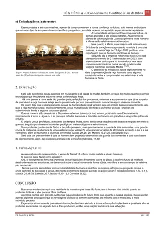 FÉ & CIÊNCIA - O Conhecimento Científico à Luz da Bíblia 57
PR. CARLOS V RICAS V021113
e) Colonização extraterrestre
Esses projetos e as suas missões, apesar de comprometerem a nossa confiança no futuro, são menos ambiciosos
que um novo tipo de empreendimento científico que ganhou, em data recente, um episódio especialmente inquietante.
A humanidade sempre sonhou conquistar a Lua, os
demais planetas e até outras estrelas. Atualmente os
planos de colonização da Lua e da primeira visita humana
a Marte estão relativamente adiantados.
Mas quanto a Marte, cuja viajem está estimada em
245 dias de duração e cuja projeção na mídia é uma das
maiores, a revista Veja de 13.Ago.2012 publicou uma
reportagem que se destacou de todas as demais.
Segundo ela a empresa holandesa Mars One está
planejando o envio de 21 astronautas em 2023, com
viajem apenas de ida para lá, tornando-os nos seus
primeiros colonizadores numa versão moderna das
viagens marítimas da Idade Média
(Fig38)
.
O propósito da missão se apoia explicitamente na
ideia da preservação da raça humana caso alguma
catástrofe venha a comprometer ou exterminar a vida
humana na Terra.
2. EXPECTAÇÃO
Este lado da ciência causa calafrios em muita gente e é capaz de mudar, também, a visão de muitos quanto a corrida
tecnológica que impulsiona todos os ramos da tecnologia hoje.
Há uma pressa e uma sede tão grandes pela perfeição dos processos, sistemas e equipamentos que já se suspeita
de que talvez a raça humana esteja sendo pressionada por um pressentimento natural de algum desastre iminente.
Há quem diga que o desregramento sexual da humanidade pagã também seja um indício desse pressentimento pelo
qual a raça humana busca, inconscientemente, a sua multiplicação de modo a aumentar as suas chances de
sobrevivência frente a alguma catástrofe global.
Que os homens são devedores a Deus eles sabem e, talvez por isso temam, pois basta que Ele movimente
minimamente a terra, a água ou o ar para que cidades luxuosas e futuristas se tornem em grandes e sangrentas pilhas de
entulho.
O próprio Jesus profetizou, a respeito dos tempos finais, como sendo uma sequência de ditadura religiosa em meio a
guerras, seguida por diversos incidentes geológicos, meteorológicos e astronômicos.
Suas profecias, juntas às de Pedro e de João preveem, mais precisamente, a queda de três asteroides, uma grande
chuva de meteoros, a abertura de uma caldeira (super vulcão?), uma grande turvação da atmosfera tornando o sol e a lua
vermelhos, além de tsunamis e diversos terremotos (Lucas 21.25, 26; Marcos 13.24,25, Apocalipse 9.2).
Será que por pressentirem é que os homens tem projetado alternativas de guarda das sementes e das suas bases
de conhecimento, além das espécies animais e de si mesmo (Gênesis. 11.4)?
3. ESPERANÇA E FÉ
A essas alturas do nosso estudo, o verso de Daniel 12.4 ficou muito realista e atual. Releia-o.
O que nos cabe fazer como cristãos?
Ora, o evangelho se firma na promessa de salvação pelo livramento da ira de Deus, a qual no futuro já revelado
detalhadamente nas escrituras, se derramará sobre a raça humana de forma súbita, mortífera e em um tempo de relativa
paz no mundo.
Temos que nos sensibilizar com a vulnerabilidade humana e redobrar os nossos esforços na pregação de que o
único caminho de salvação é Jesus, desviando os homens daquilo que não os pode salvar (I Tessalonicenses 1.10, 5.1-6,
Mateus 24.38-39, Salmos 20.7, Isaías 47.10-12, I Coríntios 9.22).
CONCLUSÃO
Buscamos evidenciar aqui uma realidade de maneira que fosse tão forte para o homem não cristão quanto as
profecias bíblicas o são para os filhos de Deus.
A própria ciência tem provido evidências inquestionáveis do futuro difícil que aguarda a nossa espécie. Basta ajuntar
apenas algumas delas para que as revelações bíblicas se tornem alarmantes até mesmo para o mais ateu e mais
incrédulo pecador.
Esperamos sinceramente que essas informações tenham alertado a todos sobre quão implacáveis e possíveis são as
profecias encerradas no sagrado livro e lhes produzam, então, uma reação favorável à sua salvação.
Fig38- Projeto da futura colônia em Marte. Em agosto de 2013 haviam
mais de 100 mil inscritos para a viagem sem volta.
 