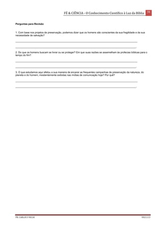 FÉ & CIÊNCIA - O Conhecimento Científico à Luz da Bíblia 58
PR. CARLOS V RICAS V021113
Perguntas para Revisão
1. Com base nos projetos de preservação, podemos dizer que os homens são conscientes da sua fragilidade e da sua
necessidade de salvação?
_________________________________________________________________________________________
________________________________________________________________________________________.
2. Do que os homens buscam se livrar ou se proteger? Em que suas razões se assemelham às profecias bíblicas para o
tempo do fim?
_________________________________________________________________________________________
________________________________________________________________________________________.
3. O que estudamos aqui afetou a sua maneira de encarar as frequentes campanhas de preservação da natureza, do
planeta e do homem, insistentemente exibidas nas mídias de comunicação hoje? Por quê?
_________________________________________________________________________________________
________________________________________________________________________________________.
 
