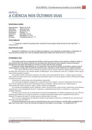 FÉ & CIÊNCIA - O Conhecimento Científico à Luz da Bíblia 59
PR. CARLOS V RICAS V021113
LIÇÃO 12
A CIÊNCIA NOS ÚLTIMOS DIAS
DEVOCIONAL DIÁRIO:
Segunda-feira: Mateus 24.15-18;
Terça-feira: Isaías 44.24,25;
Quarta-feira: Apocalipse 16.2;
Quinta-feira: Obadias 1.4;
Sexta-feira: Apocalipse 13.7,8;
Sábado: Apocalipse 13.16-18;
Domingo: II Tessalonicenses 2.1-17.
TEXTO BÍBLICO
“... - Porque já o mistério da injustiça opera; somente há um que agora resiste até que do meio seja tirado .” 2
Tessalonicenses 2.7
OBJETIVO DA LIÇÃO
Apresentar a realidade do rumo das inovações tecnológicas e a sua aplicação na implantação e sustentação da
futura economia mundial, bem como da utilização delas pelos cristãos sem receio de ferir ou contrariar a fé.
INTRODUÇÃO
A tecnologia atual tem se empenhado em facilitar a vida humana em todos os seus deveres e trabalhos, desde os
mais precisos aos mais rústicos, fazendo com que tarefas que até há poucos anos requeriam meses de cálculos e
planejamento hoje sejam executadas em minutos e a custos cada dia mais acessíveis.
Da sala das nossas casas podemos ver, em tempo real, o que ocorre em prédios, monumentos, praças e ruas de
muitas cidades no mundo, além de podermos acessar bancos, empresas e outras residências com relativa facilidade.
“... Até o século XIX houve pouca mudança na maneira como as pessoas viajavam. Abraão podia locomover-se de
um lugar para outro quase com a mesma rapidez de Shakespeare. Até a entrada do século XX, o cidadão comum viajava
num veículo puxado por animais.
Os viajantes de hoje sobrevoam continentes em aviões a jato numa questão de horas; e viagens espaciais (que já
estão sendo reservadas) oferecerão velocidades que permitirão rodear a terra mais depressa do que Abraão podia chegar
ao próximo povoado.
O aumento no conhecimento tem sido igualmente espetacular.
Até a invenção da máquina de impressão e a descoberta do novo mundo, a soma do conhecimento não era muito
maior do que aquele que havia na Era Dourada da Grécia e de Roma. A Renascença foi na verdade apenas a
redescoberta das culturas da Grécia, Egito, Arábia e China da Antiguidade.
Os cientistas da atualidade, porém, dividiram o átomo, desenvolveram o poder nuclear, exploraram o gene humano,
viajaram para a Lua, fotografaram de perto os planetas e computadorizaram todas as estatísticas e a maioria da
produção industrial.
Calcula-se que três quartos do conhecimento presente foram adquiridos nos últimos cinquenta anos e que 70% dos
modernos procedimentos no campo da medicina e cirurgia foram desenvolvidos desde a Segunda Grande Guerra
Mundial. Três quartos de todos os cientistas que já existiram estão vivos hoje.
Com o uso de computadores, um engenheiro moderno pode duplicar numa hora o trabalho de uma vida inteira de
outro que viveu antes de 1940” 39
.
A maioria das pessoas vê tudo isso com grande fascínio mas as que conhecem o cenário bíblico escatológico tem
algo mais a dizer sobre o futuro da chamada tecnologia da informação e comunicação – ou simplesmente TIC.
39
– Duffield e Van Cleave; Fundamentos da Teologia Pentecostal – vol. II – pg. 371 e 372).
 