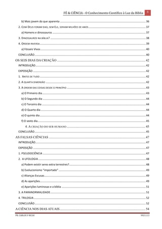 FÉ & CIÊNCIA - O Conhecimento Científico à Luz da Bíblia 6
PR. CARLOS V RICAS V021113
b) Mais jovem do que aparenta ..................................................................................................................36
2. COM DEUS FORAM DIAS, SEM ELE, SERIAM MILHÕES DE ANOS ............................................................................37
a) Homens e dinossauros ............................................................................................................................37
3. DINOSSAUROS NA BÍBLIA? ...............................................................................................................................38
4. ORDEM INVERSA.............................................................................................................................................39
a) Fósseis Vivos............................................................................................................................................40
CONCLUSÃO....................................................................................................................................................40
OS SEIS DIAS DA CRIAÇÃO ............................................................................................................ 42
INTRODUÇÃO...................................................................................................................................................42
EXPOSIÇÃO ......................................................................................................................................................42
1. ANTES DE TUDO .............................................................................................................................................42
2. A QUARTA DIMENSÃO .....................................................................................................................................42
3. A ORDEM DAS COISAS DESDE O PRINCÍPIO .........................................................................................................43
a) O Primeiro dia..........................................................................................................................................43
b) O Segundo dia .........................................................................................................................................44
c) O Terceiro dia ..........................................................................................................................................44
d) O Quarto dia............................................................................................................................................44
e) O quinto dia.............................................................................................................................................44
f) O sexto dia................................................................................................................................................45
4. A CRIAÇÃO DO SER HUMANO ................................................................................................ 45
CONCLUSÃO....................................................................................................................................................45
AS FALSAS CIÊNCIAS ...................................................................................................................... 47
INTRODUÇÃO...................................................................................................................................................47
EXPOSIÇÃO ......................................................................................................................................................47
1. PSEUDOCIÊNCIA .........................................................................................................................................47
2. A UFOLOGIA...............................................................................................................................................48
a) Podem existir seres extra terrestres?......................................................................................................48
b) Evolucionismo “importado”....................................................................................................................49
c) Alianças Escusas.......................................................................................................................................49
d) As aparições.............................................................................................................................................49
e) Aparições luminosas e a bíblia ................................................................................................................51
3. A PARANORMALIDADE...............................................................................................................................51
4. TRILOGIA.....................................................................................................................................................52
CONCLUSÃO....................................................................................................................................................52
A CIÊNCIA NOS DIAS ATUAIS......................................................................................................... 54
 