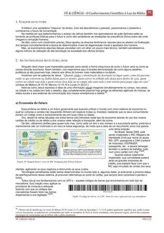 FÉ & CIÊNCIA - O Conhecimento Científico à Luz da Bíblia 60
PR. CARLOS V RICAS V021113
1. VIAGEM AO FUTURO
A bíblia é uma verdadeira “máquina” do tempo. Com ela descobrimos o passado, posicionamos o presente e
conhecemos o futuro da humanidade.
Na medida em que testemunhamos o avanço da ciência também nos apercebemos de quão factíveis estão se
tornando as profecias bíblicas para o futuro e como são verdadeiras as revelações da presciência Divina sobre até onde
chegará a corrupção humana.
De fato, como num cronômetro preciso, Deus ajustou os diversos fenômenos naturais para se aliarem na finalização
dos tempos coincidentemente à época de determinados níveis de degeneração moral e apostasia dos homens.
Mas, se examinarmos algumas dessas previsões com um olhar um pouco mais técnico, também perceberemos
alguns indícios de utilização de alta tecnologia na sociedade dos últimos tempos.
2. AS TECNOLOGIAS DO FUTURO, HOJE
Ninguém deve impor suas impressões pessoais como sendo a forma inequívoca de como o futuro será ou como as
coisas deverão acontecer. Assim também, nos reservamos aqui à simples demonstração de como alguns detalhes
proféticos já são possíveis hoje, mesmo aos olhos do homem mais materialista e incrédulo.
Iniciemos com as palavras de Jesus “-Quando virdes a abominação da desolação no lugar santo, como foi previsto,
então os que estiverem na Judéia fujam para os montes, quem estiver no telhado não desça para dentro de casa, quem
estiver na cidade saia dela e quem estiver fora dela ou no campo não entre nela e nem retorne para pegar algo em casa”
(síntese de Mateus 24.15-18; Marcos 13.14-16 e Lucas 21.20-21.) .
Note-se como Jesus expressa a ideia de uma informação visual chegando simultaneamente no campo, nas casas,
na cidade e na Judeia (em todo o estado), algo completamente possível hoje graças às eficientes agências de notícias, as
redes sociais e aos sistemas de comunicação dos nossos smartphones e tablets
40
.
a) Economia do futuro
Essa profecia se refere a um futuro governante que buscará unificar o mundo num único sistema de economia no
qual as compras e vendas não requererão dinheiro em espécie (notas ou moedas), bastando que os seus consumidores
portem um código único e exclusivamente seu em suas mãos ou testas.
Ora, desde há várias décadas nós todos temos sido treinados neste tipo de economia através do uso dos nossos
cartões de crédito ou de débito e dos nossos vales refeição e transporte, além de outros.
De fato, utilizamos cartões para quase tudo mas, como cada um tem o seu número e a sua própria senha, portá-los e
memorizá-los são um incômodo e um risco à nossa segurança, de modo que a ideia de um documento único nos parece
uma ótima solução.
No Brasil, desde 2009, está
sendo implantado o RIC (Registro de
Identidade Civil) que reúne os atuais
RG, CPF, passaporte e CNH (carteira
de motorista), PIS/PASEP,
passaporte, etc. e deverá abranger
também a carteira de trabalho, tudo
num único cartão com chip
(Fig39)
.
Quando estiver totalmente
implantado, sua comodidade poderá
atrair as grandes empresas de
crédito, pois bastará fazer com que o
RIC seja vinculado às contas dos seus
clientes, agilizando os seus negócios e diminuindo os seus custos.
Tecnologias semelhantes estão sendo desenvolvidas no mundo todo e, algumas delas, já antevendo a próxima etapa
de aperfeiçoamento desse sistema, já procuram alternativas ao porte do cartão, que sempre será vulnerável a perdas e
furtos.
Todos nós já nos familiarizamos com os UPC’s – aqueles códigos de barras que encontramos em todo tipo de
mercadoria. Sua criação visou agilizar os
processos de compras e estoques
fazendo com que os códigos das
mercadorias fossem lidos nas barras
dispensando a sua digitação
(Fig40)
.
40
- Muitos são de opinião que os versos de Mateus 24.30, Lucas 21.27, além de Apocalipse 1.7 e 11.9, podem igualmente significar que, sendo eventos
visíveis fisicamente, só poderiam ser contemplados por todos os moradores da Terra de forma simultânea, como parecem sugerir, através das avançadas
tecnologias de comunicação que já cobrem todo o globo atualmente.
Figura 39- Imagem frente e verso do RIC divulgada pela Polícia Federal.
Fig40- O código de barras, ou UPC. Tente ler com o aplicativo do seu smartphone.
 