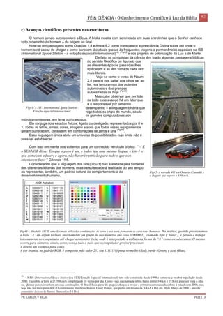 FÉ & CIÊNCIA - O Conhecimento Científico à Luz da Bíblia 62
PR. CARLOS V RICAS V021113
c) Avanços científicos presentes nas escrituras
O homem jamais surpreenderá a Deus. A bíblia mostra com serenidade em suas entrelinhas que o Senhor conhece
todo o caminho do homem – da origem ao final.
Note-se em passagens como Obadias 1.4 e Amos 9.2 como transparece a presciência Divina sobre até onde o
homem será capaz de chegar e como parecem tão atuais graças às frequentes viagens e permanências espaciais na ISS
(International Space Station – a estação espacial internacional)
41 (Fig43)
e dos projetos de colonização da Lua e de Marte.
De fato, as conquistas da ciência têm tirado algumas passagens bíblicas
do sentido filosófico ou figurado que
as diferentes épocas passadas lhes
tipificaram e as têm tornado cada vez
mais literais.
Veja-se como o verso de Naum
2.4 parece nos saltar aos olhos se, ao
ler, nos lembrarmos dos potentes
automóveis e das grandes
autoestradas de hoje
(Fig44)
.
Mas cabe observar que por trás
de todo esse avanço há um fator que
é o responsável por tamanho
desempenho – a linguagem binária que
rege todos os chips do mundo, desde
os grandes computadores aos
microtransmissores, em terra ou no espaço.
Ela conjuga dois estados físicos: ligado ou desligado, representados por 0 e
1. Todas as letras, sinais, cores, imagens e sons que todos esses equipamentos
geram ou recebem, consistem em combinações de zeros e uns
(Fig45)
.
Essa linguagem única abriu um universo de possibilidades cujo limite não é
possível estabelecer.
Com isso em mente nos voltemos para um conhecido versículo bíblico: “ – E
o SENHOR disse: Eis que o povo é um, e todos têm uma mesma língua; e isto é o
que começam a fazer; e agora, não haverá restrição para tudo o que eles
intentarem fazer” Gênesis 11.6.
Considerando que a linguagem dos bits (0 ou 1) não é afetada pela barreiras
dos diferentes idiomas dos homens, esse verso excede à realidade do seu tempo
ao representar, também, um padrão natural do comportamento e do
desenvolvimento humano.
41
– A ISS (International Space Station) ou EEI (Estação Espacial Internacional) tem sido construída desde 1998 e começou a receber tripulação desde
2000. Ela orbita a Terra a 27.700km/h completando 16 voltas por dia. Como viaja na chamada órbita baixa (entre 340km e 353km) pode ser vista a olho
nu. Quinze países investem em suas construções. O Brasil fazia parte do grupo e chegou a enviar o primeiro astronauta lusófono à estação em 2006, mas
hoje não faz mais parte dele (O cosmonauta brasileiro Marcos Cesar Pontes, que partiu em missão da NASA à ISS em 30 de Março de 2006 – ano do
centenário do voo de Santos Dumont no 14 Bis).
Fig43- A ISS - International Space Station -
Estação espacial internacional.
Fig44- - A tabela ASCII, uma das mais utilizadas combinações de zeros e uns para formarem os caracteres humanos. Na prática, quando pressionamos
a tecla “A” em algum teclado, internamente um grupo de oito números (no caso 01000001), chamado byte (“báite”), é gerado e trafega
internamente no computador até chegar ao monitor (tela) onde é interpretado e exibido na forma do “A” como o conhecemos. O mesmo
ocorre para números, sinais, cores, sons e tudo o mais que o computador precise processar.
À direita um exemplo para cores.
A cor branca, no padrão RGB, é composta pelo valor 255 (ou 11111110) para vermelho (Red), verde (Green) e azul (Blue).
Fig45- A estrada 401 em Ontario (Canadá) e
o Bugatti que supera a 430km/h.
 