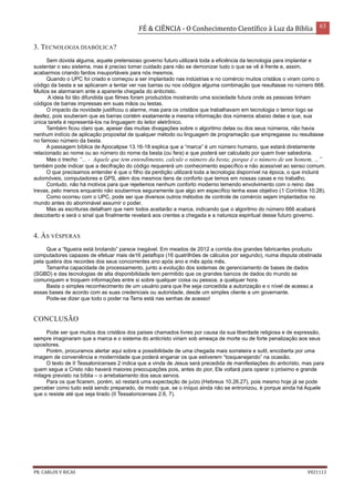 FÉ & CIÊNCIA - O Conhecimento Científico à Luz da Bíblia 63
PR. CARLOS V RICAS V021113
3. TECNOLOGIA DIABÓLICA?
Sem dúvida alguma, aquele pretensioso governo futuro utilizará toda a eficiência da tecnologia para implantar e
sustentar o seu sistema, mas é preciso tomar cuidado para não se demonizar tudo o que se vê à frente e, assim,
acabarmos criando fardos insuportáveis para nós mesmos.
Quando o UPC foi criado e começou a ser implantado nas indústrias e no comércio muitos cristãos o viram como o
código da besta e se aplicaram a tentar ver nas barras ou nos códigos alguma combinação que resultasse no número 666.
Muitos se alarmaram ante a aparente chegada do anticristo.
A ideia foi tão difundida que filmes foram produzidos mostrando uma sociedade futura onde as pessoas tinham
códigos de barras impressas em suas mãos ou testas.
O impacto da novidade justificou o alarme, mas para os cristãos que trabalhavam em tecnologia o temor logo se
desfez, pois souberam que as barras contém exatamente a mesma informação dos números abaixo delas e que, sua
única tarefa é representá-los na linguagem do leitor eletrônico.
Também ficou claro que, apesar das muitas divagações sobre o algoritmo delas ou dos seus números, não havia
nenhum indício de aplicação proposital de qualquer método ou linguagem de programação que empregasse ou resultasse
no famoso número da besta.
A passagem bíblica de Apocalipse 13.16-18 explica que a “marca” é um número humano, que estará diretamente
relacionado ao nome ou ao número do nome da besta (ou fera) e que poderá ser calculado por quem tiver sabedoria.
Mas o trecho “... - Aquele que tem entendimento, calcule o número da besta; porque é o número de um homem, ...”
também pode indicar que a decifração do código requererá um conhecimento específico e não acessível ao senso comum.
O que precisamos entender é que o filho da perdição utilizará toda a tecnologia disponível na época, o que incluirá
automóveis, computadores e GPS, além dos mesmos itens de conforto que temos em nossas casas e no trabalho.
Contudo, não há motivos para que rejeitemos nenhum conforto moderno temendo envolvimento com o reino das
trevas, pelo menos enquanto não soubermos seguramente que algo em específico tenha esse objetivo (1 Coríntios 10.28).
Como ocorreu com o UPC, pode ser que diversos outros métodos de controle de comércio sejam implantados no
mundo antes do abominável assumir o poder.
Mas as escrituras detalham que nem todos aceitarão a marca, indicando que o algoritmo do número 666 acabará
descoberto e será o sinal que finalmente revelará aos crentes a chegada e a natureza espiritual desse futuro governo.
4. ÀS VÉSPERAS
Que a “figueira está brotando” parece inegável. Em meados de 2012 a corrida dos grandes fabricantes produziu
computadores capazes de efetuar mais de16 petaflops (16 quatrilhões de cálculos por segundo), numa disputa obstinada
pela quebra dos recordes dos seus concorrentes ano após ano e mês após mês.
Tamanha capacidade de processamento, junto a evolução dos sistemas de gerenciamento de bases de dados
(SGBD) e das tecnologias de alta disponibilidade tem permitido que os grandes bancos de dados do mundo se
comuniquem e troquem informações entre si sobre qualquer coisa ou pessoa, a qualquer hora.
Basta o simples reconhecimento de um usuário para que lhe seja concedida a autorização e o nível de acesso a
essas bases de acordo com as suas credenciais ou autoridade, desde um simples cliente a um governante.
Pode-se dizer que todo o poder na Terra está nas senhas de acesso!
CONCLUSÃO
Pode ser que muitos dos cristãos dos países chamados livres por causa da sua liberdade religiosa e de expressão,
sempre imaginaram que a marca e o sistema do anticristo viriam sob ameaça de morte ou de forte penalização aos seus
opositores.
Porém, procuramos alertar aqui sobre a possibilidade de uma chegada mais sorrateira e sutil, encoberta por uma
imagem de conveniência e modernidade que poderá enganar os que estiverem “tosquenejando” na ocasião.
O texto de II Tessalonicenses 2 indica que a vinda de Jesus será precedida de manifestações do anticristo, mas para
quem segue a Cristo não haverá maiores preocupações pois, antes do pior, Ele voltará para operar o próximo e grande
milagre previsto na bíblia – o arrebatamento dos seus servos.
Para os que ficarem, porém, só restará uma expectação de juízo (Hebreus 10.26,27), pois mesmo hoje já se pode
perceber como tudo está sendo preparado, de modo que, se o iníquo ainda não se entronizou, é porque ainda há Aquele
que o resiste até que seja tirado (II Tessalonicenses 2.6, 7).
 