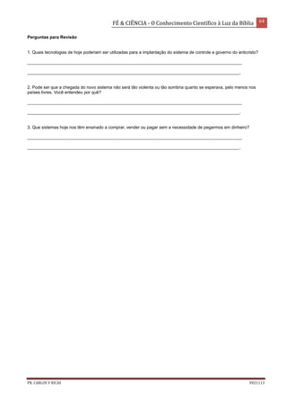 FÉ & CIÊNCIA - O Conhecimento Científico à Luz da Bíblia 64
PR. CARLOS V RICAS V021113
Perguntas para Revisão
1. Quais tecnologias de hoje poderiam ser utilizadas para a implantação do sistema de controle e governo do anticristo?
_________________________________________________________________________________________
________________________________________________________________________________________.
2. Pode ser que a chegada do novo sistema não será tão violenta ou tão sombria quanto se esperava, pelo menos nos
países livres. Você entendeu por quê?
_________________________________________________________________________________________
________________________________________________________________________________________.
3. Que sistemas hoje nos têm ensinado a comprar, vender ou pagar sem a necessidade de pegarmos em dinheiro?
_________________________________________________________________________________________
________________________________________________________________________________________.
 