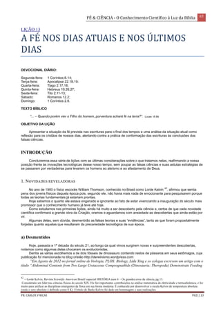 FÉ & CIÊNCIA - O Conhecimento Científico à Luz da Bíblia 65
PR. CARLOS V RICAS V021113
LIÇÃO 13
A FÉ NOS DIAS ATUAIS E NOS ÚLTIMOS
DIAS
DEVOCIONAL DIÁRIO:
Segunda-feira: 1 Coríntios 6.14;
Terça-feira: Apocalipse 22.18,19;
Quarta-feira: Tiago 2.17,18;
Quinta-feira: Hebreus 10.26,27;
Sexta-feira: Tito 2.11-13;
Sábado: Romanos 12.2;
Domingo: 1 Coríntios 2.9.
TEXTO BÍBLICO
“... – Quando porém vier o Filho do homem, porventura achará fé na terra?”. Lucas 18.8b
OBJETIVO DA LIÇÃO
Apresentar a situação da fé prevista nas escrituras para o final dos tempos e uma análise da situação atual como
reflexão para os cristãos de nossos dias, alertando contra a prática de conformação das escrituras às conclusões das
falsas ciências.
INTRODUÇÃO
Concluiremos essa série de lições com as últimas considerações sobre o que tratamos nelas, reafirmando a nossa
posição frente às inovações tecnológicas desse nosso tempo, sem poupar as falsas ciências e suas astutas estratégias de
se passarem por verdadeiras para levarem os homens ao ateísmo e ao afastamento de Deus.
1. NOVIDADES REVELADORAS
No ano de 1900 o físico escocês William Thomson, conhecido no Brasil como Lorde Kelvin
42
, afirmou que sentia
pena dos jovens físicos daquela época pois, segundo ele, não havia mais nada de emocionante para pesquisarem porque
todas as teorias fundamentais já estariam prontas.
Hoje sabemos o quanto ele estava enganado e ignorante ao fato de estar vivenciando a inauguração do século mais
promissor que o conhecimento humano já teve até hoje.
Como estudamos nas primeiras lições, ainda há muito a ser descoberto pela ciência e, certos de que cada novidade
científica confirmará a grande obra da Criação, oramos e aguardamos com ansiedade as descobertas que ainda estão por
vir.
Algumas delas, sem dúvida, desmentirão as falsas teorias e suas “evidências”, tanto as que foram propositalmente
forjadas quanto aquelas que resultaram da precariedade tecnológica de sua época.
a) Desmentidos
Hoje, passada a 1ª década do século 21, ao longo da qual vimos surgirem novas e surpreendentes descobertas,
notamos como algumas delas chocaram os evolucionistas.
Dentre as várias escolhemos a de dois fósseis de dinossauro contendo restos de pássaros em seus estômagos, cuja
publicação foi mencionada no blog cristão http://darwinismo.wordpress.com:
“Em Agosto de 2012 no jornal online de biologia, PLOS: Biology, Lida Xing e os colegas escrevem um artigo com o
título “Abdominal Contents from Two Large Cretaceous Compsognathids (Dinosauria: Theropoda) Demonstrate Feeding
42
– Lorde Kelvin. Revista Scientific American Brasil/ especial HISTÓRIA num 6 – Os grandes erros da ciência, pg 13.
Considerado um líder nas ciências físicas do século XIX. Ele fez importantes contribuições na análise matemática da eletricidade e termodinâmica, e fez
muito para unificar as disciplinas emergentes da física em sua forma moderna. É conhecido por desenvolver a escala Kelvin de temperatura absoluta
(onde o zero absoluto é definido como 0 K). O título de Barão Kelvin foi dado em homenagem a suas realizações.
 