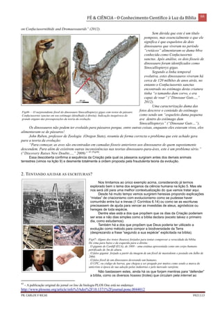 FÉ & CIÊNCIA - O Conhecimento Científico à Luz da Bíblia 66
PR. CARLOS V RICAS V021113
on Confuciusornithids and Dromaeosaurids” (2012).
Sem dúvida que este é um título
pomposo, mas essencialmente o que ele
significa é que esqueletos de dois
dinossauros que viveram no período
“cretáceo” alimentaram-se duma 66ve
conhecida como Confuciusornis
sanctus. Após análise, os dois fósseis de
dinossauro foram identificados como
Sinocalliopteryx gigas.
Segundo a linha temporal
evolutiva, estes dinossauros viveram há
cerca de 120 milhões de anos atrás, no
entanto o Confuciusornis sanctus
encontrado no estômago desta criatura
tinha “o tamanho dum corvo, e era
capaz de voar” (“Dinosaur Guts…,”
2012).
Uma caracterização duma das
fotos descreve o conteúdo do estômago
como sendo um “esqueleto duma pequena
ave dentro do estômago dum
Sinocalliopteryx” (“Dinosaur Guts…”).
Os dinossauros não podem ter evoluído para pássaros porque, entre outras coisas, enquanto eles estavam vivos, eles
alimentavam-se de pássaros!
John Ruben, professor de Zoologia (Oregon State), resumiu de forma correcta o problema que este achado gera
para a teoria da evolução:
“Para começar, as aves são encontradas em camadas fósseis anteriores aos dinossauros de quem supostamente
descendem. Para além de existirem outras inconsistências nas teorias dinossauro-para-áves, este é um problema sério.”
(“Discovery Raises New Doubts…,” 2009)” 43 (Fig46)
.
Essa descoberta confirma a sequência da Criação pela qual os pássaros surgiram antes dos demais animais
terrestres (vimos na lição 9) e desmente totalmente a ordem proposta pela fraudulenta teoria da evolução.
2. TENTANDO AJUDAR AS ESCRITURAS?
Nos limitamos ao único exemplo acima, considerando já termos
explorado bem o tema dos enganos da ciência humana na lição 5. Mas ele
nos será útil para uma melhor contextualização do que vamos tratar aqui.
Desde há muito tempo vemos surgirem heresias propondo explicações
“mistas” de criacionismo com evolucionismo como se pudesse haver
comunhão entre luz e trevas (1 Coríntios 6.14) ou como se as escrituras
precisassem de ajuda para vencer as investidas de ateus, agnósticos ou
hereges de toda espécie.
Dentre elas está a dos que propõem que os dias da Criação poderiam
ser eras e não dias simples como a bíblia declara (exceto talvez o primeiro
dia, como estudamos).
Também há a dos que propõem que Deus poderia ter utilizado a
evolução como método para compor a biodiversidade da Terra
(desprezando a frase “segundo a sua espécie” explicitada na bíblia).
Não bastassem estes, ainda há os que forjam mentiras para “defender”
a bíblia, como os diversos hoaxes (trotes) que circulam pela internet ao
43
- A publicação original do jornal on line de biologia PLOS One está no endereço:
http://www.plosone.org/article/info%3Adoi%2F10.1371%2Fjournal.pone.0044012
Fig46- – O surpreendente fóssil do dinossauro Sinocalliopteryx gigas com restos do pássaro
Confuciusornis sanctus em seu estômago (detalhado à direita). Indicação inequívoca do
grande engano das pressuposições da teoria da evolução.
Fig47- Alguns dos trotes (hoaxes) forjados para tentar comprovar a veracidade da bíblia.
De cima para baixo e da esquerda para a direita:
. O gigante de Cardiff (EUA), de 1869 – uma estátua apresentada como um corpo humano
petrificado de 3m de altura.
. O falso gigante forjado a partir da imagem de um fóssil de mastodonte e postado em Julho de
2004;
. O falso fóssil de um dinossauro devorando um humano;
. O UPC, ou código de barras, que chegou a ser pregado por muitos como sendo a marca do
anticristo à época de sua adoção pelas indústrias e pelo mercado varejista.
 