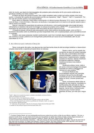 FÉ & CIÊNCIA - O Conhecimento Científico à Luz da Bíblia 67
PR. CARLOS V RICAS V021113
redor do mundo, que depois de desmascarados são postados pelos adversários da fé como sendo evidências de
ignorância científica nos meios cristãos
(Fig47)
.
A Palavra de Deus não precisa de ajuda. Todo cristão verdadeiro sabe o poder que verbos simples como haver,
querer, ir e levantar têm quando são pronunciados por Ele nos imperativos “-Haja!”, “-Quero!”, “-Ide!” e “-Levanta-te!”. Por
isso não tem dúvidas quanto a sua autossuficiência.
Quem altera ou interpreta o texto bíblico conformando-o à ciência humana (Romanos 12.2), corre o risco de expor o
nome de Deus, o nome de Cristo, o Seu povo, as escrituras, a sua igreja local e a si mesmo a um grande vexame caso a
ciência venha a se retratar.
Veja-se o exemplo da longevidade dos patriarcas pré-diluvianos, muito questionada pela cultura pagã até agora.
Ultimamente os noticiários não param de divulgar os avanços de projetos como o SENS
(Fig35)
, os quais preveem uma
expectativa de vida humana que superará a 900 anos dentro de pouco mais de 30 anos.
A frequência dessas notícias já está preocupando certos meios políticos de grandes países, como os EUA, e
levantando discussões sobre os problemas que essa longevidade traria, com a superpopulação, para a previdência social
e o emprego.
Portanto, caso essas pesquisas resultem positivamente, quem tiver inventado alguma explicação “camarada” para
não contrariar o mundo, poderá se ver envergonhado publicamente por causa da sua incredulidade, além do pior
(Apocalipse 22.18,19).
3. AS CIÊNCIAS QUE COPIAM A CRIAÇÃO
Talvez muita gente não saiba, mas algumas das mais fascinantes áreas de alta tecnologia trabalham e desenvolvem
soluções observando e copiando princípios ativos na natureza.
Desde o velcro, que foi copiado dos
carrapichos às asas dos aviões inspiradas
nas das aves, a biomimética (bios=vida +
mimesis=imitação), a biônica e a robótica
desenvolvem, respectivamente, soluções
copiadas da natureza, réplicas mecânicas
de sistemas orgânicos e réplicas
mecânicas de seres vivos (robôs e
androides).
Atualmente prédios, torres, robôs e
até carros e trens já empregam tecnologias
inspiradas em seres ou elementos da
natureza em seus projetos
(Fig48)
.
O nível de influência das
funcionalidades naturais nas invenções
humanas é tal que há uma afirmação
inconteste de que se não existissem seres
alados na Terra, o homem jamais teria
voado.
Assim, se fossemos alistar todas as
utilidades da vida moderna, inventadas ou
aperfeiçoadas pela aplicação de algum
princípio da Criação, ocuparíamos muitas
páginas, mas já vimos o suficiente para
comprovar que o homem sempre
dependeu de Deus, por mais que o negue
44
.
44
- O próprio Charles Darwin, em sua autobiografia escrita pouco antes de sua morte, ao falar de sua infância, registrou: “-Por isso, e
graças ao auxílio divino, ao qual sempre recorri para que me ajudasse na rapidez das minhas jornadas, jamais cheguei atrasado um
minuto sequer à escola” (A Origem das Espécies / Charles R. Darwin; São Paulo: Editora Escala, 2009, pág 450).
Ao final do mesmo documento ele acrescentou: “- Não sinto remorso de haver cometido pecado grave algum, mas sim de pesar não ter
feito maior bem ao próximo” (A Origem das Espécies / Charles R. Darwin; São Paulo: Editora Escala, 2009, pág 462), como que em
defesa às suas conclusões evolucionistas e ao mesmo tempo prestando contas à religiosidade.
Fig48- Alguns dos incontáveis projetos e produtos desenhados ou desenvolvidos a
partir de elementos da Criação.
De cima para baixo e da esquerda para a direita:
. O carro conceito Bionic da Mercedes Benz baseado no peixe cofre (ao lado);
. O novo trem bala japonês que resolveu os problemas de vibração e ruído ao copiar o
bico do pássaro Martim-pescador;
. O “robonauta” R2 apertando a mão de um astronauta. Ele foi desenvolvido pela NASA
e trabalha na ISS (Estação Espacial Internacional) desde 2011.
 