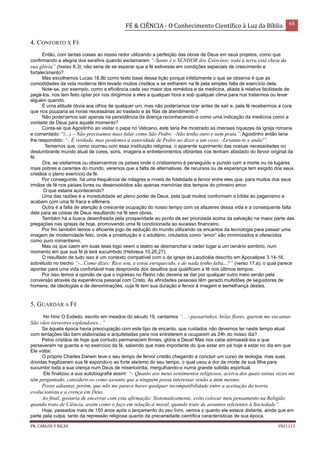 FÉ & CIÊNCIA - O Conhecimento Científico à Luz da Bíblia 68
PR. CARLOS V RICAS V021113
4. CONFORTO X FÉ
Então, com tantas coisas ao nosso redor utilizando a perfeição das obras de Deus em seus projetos, como que
confirmando a alegria dos serafins quando exclamaram “-Santo é o SENHOR dos Exércitos; toda a terra está cheia da
sua glória” (Isaías 6.3), não seria de se esperar que a fé estivesse em condições especiais de crescimento e
fortalecimento?
Mas escolhemos Lucas 18.8b como texto base dessa lição porque infelizmente o que se observa é que as
comodidades da vida moderna têm levado muitos cristãos a se esfriarem na fé pela simples falta de exercício dela.
Note-se, por exemplo, como a eficiência cada vez maior dos remédios e da medicina, aliada à relativa facilidade de
pagá-los, nos tem feito optar por nos dirigirmos a eles a qualquer hora e sob qualquer clima para nos tratarmos ou levar
alguém querido.
É uma atitude óbvia aos olhos de qualquer um, mas não poderíamos orar antes de sair e, pela fé recebermos a cura
que nos pouparia as horas necessárias ao traslado e às filas de atendimento?
Não poderíamos sair apenas na persistência da doença reconhecendo-a como uma indicação da medicina como a
vontade de Deus para aquele momento?
Conta-se que Agostinho ao visitar o papa no Vaticano, este teria lhe mostrado as imensas riquezas da igreja romana
e comentado: “(...) – Não precisamos mais falar como São Pedro: -Não tenho ouro e nem prata”. Agostinho então teria
lhe respondido: “- É verdade, mas perdemos a autoridade de Pedro ao dizer a um coxo: -Levanta-te e anda!”.
Tememos que, como ocorreu com essa instituição religiosa, o aparente suprimento das nossas necessidades no
deslumbrante mundo atual de cores, sons, imagens e entretenimentos vibrantes nos tenham afastado do fervor original da
fé.
Ora, se visitarmos ou observarmos os países onde o cristianismo é perseguido e punido com a morte ou os lugares
mais pobres e carentes do mundo, veremos que a falta de alternativas, de recursos ou de esperança tem exigido dos seus
cristãos o pleno exercício da fé.
Por conseguinte, há uma frequência de milagres e níveis de fidelidade e fervor entre eles que, para muitos dos seus
irmãos de fé nos países livres ou desenvolvidos são apenas memórias dos tempos do primeiro amor.
O que estaria acontecendo?
Uma das razões é a incredulidade ao pleno poder de Deus, pela qual muitos conformam a bíblia ao paganismo e
acabam com uma fé fraca e efêmera.
Outra é a falta de atenção à crescente ocupação do nosso tempo com os afazeres dessa vida e a consequente falta
dele para as coisas de Deus resultando na fé sem obras.
Também há a busca desenfreada pela prosperidade ao ponto de ser priorizada acima da salvação na maior parte das
pregações nas igrejas de hoje, promovendo uma fé condicionada ao sucesso financeiro.
Por fim também temos o eficiente jogo de sedução do mundo utilizando os encantos da tecnologia para passar uma
imagem de modernidade feliz, onde a prostituição e o adultério, rotulados como “amor” são minimizados e oferecidos
como puro romantismo.
Mas os que caem em suas teias logo veem o teatro se desmanchar e ceder lugar a um cenário sombrio, num
momento em que sua fé já terá sucumbido (Hebreus 10.26,27).
O resultado de tudo isso é um contexto compatível com o da igreja de Laodicéia descrito em Apocalipse 3.14-18,
sobretudo no trecho “-...Como dizes: Rico sou, e estou enriquecido, e de nada tenho falta...?” (verso 17.a), o qual parece
apontar para uma vida confortável mas desprovida dos desafios que qualificam a fé nos últimos tempos.
Por isso temos a opinião de que o ingresso no Reino não deveria se dar por qualquer outro meio senão pela
conversão através da experiência pessoal com Cristo. As afinidades pessoais têm gerado multidões de seguidores de
homens, de ideologias e de denominações, cuja fé tem sua duração e fervor à imagem e semelhança destes.
5. GUARDAR A FÉ
No hino O Exilado, escrito em meados do século 19, cantamos “... –passarinhos, belas flores, querem me encantar.
São vãos terrestres esplendores...”
Se àquela época havia preocupação com este tipo de encanto, que cuidados não devemos ter neste tempo atual
com tentações tão bem elaboradas e arquitetadas para nos entreterem e ocuparem as 24h do nosso dia?
Pelos cristãos de hoje que contudo permanecem firmes, glória a Deus! Mas nos cabe admoestá-los a que
perseverem na guarda e no exercício da fé, sabendo que mais importante do que estar em pé hoje é estar no dia em que
Ele voltar.
O próprio Charles Darwin teve o seu tempo de fervor cristão chegando a concluir um curso de teologia, mas suas
dúvidas fragilizaram sua fé expondo-o ao forte ateísmo do seu tempo, o qual usou a dor da morte de sua filha para
sucumbir toda a sua crença num Deus de misericórdia, mergulhando-o numa grande solidão espiritual.
Ele finalizou a sua autobiografia assim: “- Quanto aos meus sentimentos religiosos, acerca dos quais tantas vezes me
têm perguntado, considero-os como assunto que a ninguém possa interessar senão a mim mesmo.
Posso adiantar, porém, que não me parece haver qualquer incompatibilidade entre a aceitação da teoria
evolucionista e a crença em Deus.
Ao final, gostaria de encerrar com esta afirmação: Sistematicamente, evito colocar meu pensamento na Religião
quando trato de Ciência, assim como o faço em relação à moral, quando trato de assuntos referentes à Sociedade”.
Hoje, passados mais de 150 anos após o lançamento do seu livro, vemos o quanto ele estava distante, ainda que em
parte pela culpa, tanto da repressão religiosa quanto da precariedade científica características de sua época.
 