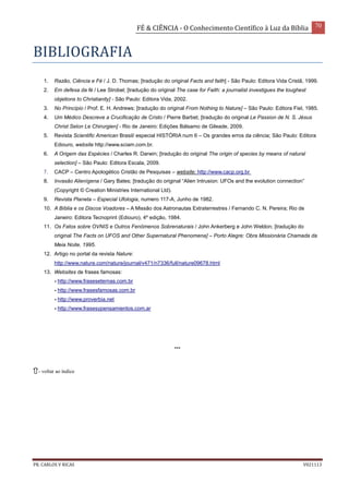 FÉ & CIÊNCIA - O Conhecimento Científico à Luz da Bíblia 70
PR. CARLOS V RICAS V021113
BIBLIOGRAFIA
1. Razão, Ciência e Fé / J. D. Thomas; [tradução do original Facts and faith] - São Paulo: Editora Vida Cristã, 1999.
2. Em defesa da fé / Lee Strobel; [tradução do original The case for Faith: a journalist investigues the toughest
objetions to Christianity] - São Paulo: Editora Vida, 2002.
3. No Princípio / Prof. E. H. Andrews; [tradução do original From Nothing to Nature] – São Paulo: Editora Fiel, 1985.
4. Um Médico Descreve a Crucificação de Cristo / Pierre Barbet; [tradução do original Le Passion de N. S. Jésus
Christ Selon Le Chirurgien] - Rio de Janeiro: Edições Bálsamo de Gileade, 2009.
5. Revista Scientific American Brasil/ especial HISTÓRIA num 6 – Os grandes erros da ciência; São Paulo: Editora
Ediouro, website http://www.sciam.com.br.
6. A Origem das Espécies / Charles R. Darwin; [tradução do original The origin of species by means of natural
selection] – São Paulo: Editora Escala, 2009.
7. CACP – Centro Apologético Cristão de Pesquisas – website; http://www.cacp.org.br
8. Invasão Alienígena / Gary Bates; [tradução do original “Alien Intrusion: UFOs and the evolution connection”
(Copyright © Creation Ministries International Ltd).
9. Revista Planeta – Especial Ufologia, numero 117-A, Junho de 1982.
10. A Bíblia e os Discos Voadores – A Missão dos Astronautas Extraterrestres / Fernando C. N. Pereira; Rio de
Janeiro: Editora Tecnoprint (Ediouro), 4º edição, 1984.
11. Os Fatos sobre OVNIS e Outros Fenômenos Sobrenaturais / John Ankerberg e John Weldon; [tradução do
original The Facts on UFOS and Other Supernatural Phenomena] – Porto Alegre: Obra Missionária Chamada da
Meia Noite, 1995.
12. Artigo no portal da revista Nature:
http://www.nature.com/nature/journal/v471/n7336/full/nature09678.html
13. Websites de frases famosas:
- http://www.fraseseternas.com.br
- http://www.frasesfamosas.com.br
- http://www.proverbia.net
- http://www.frasesypensamientos.com.ar
***
- voltar ao índice
 