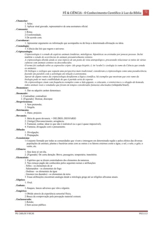 FÉ & CIÊNCIA - O Conhecimento Científico à Luz da Bíblia 72
PR. CARLOS V RICAS V021113
. Chancelar:
1. Selar;
2. Aplicar sinal gravado, representativo de uma assinatura oficial.
. Consoante:
1.Rima;
2.Conformidade;
3.De acordo com.
. Corroborar:
1. Apresentar argumento ou informação que acompanha ou dá força a determinada afirmação ou ideia.
. Cosmologia:
1. Ciência das leis que regem o universo.
. Criptozoologia:
Criptozoologia é o estudo de espécies animais lendárias, mitológicas, hipotéticas ou avistadas por poucas pessoas. Inclui
também o estudo de ocorrências de animais presumivelmente extintos.
A criptozoologia aborda ainda os seus tópicos de um ponto de vista antropológico, procurando relacionar os mitos de várias
culturas com animais extintos ou desconhecidos.
O termo foi cunhado sobre as expressões cripto- (do grego kryptós, é, ón 'oculto') e zoologia (o ramo da Ciência que estuda
os animais).
Os biólogos e zoólogos que seguem uma perspectiva mais tradicional, consideram a criptozoologia como uma pseudociência,
fazendo um paralelo com a astrologia em relação à astronomia.
Apesar de alguns ramos da criptozoologia desafiarem a lógica científica, há exemplos que mostram que este ramo da
biologia pode ter mais credibilidade do que à partida seria de esperar.
Os criptozoólogos citam com frequência exemplos como a lula-gigante, o celacanto, o ornitorrinco e o dragão-de-komodo,
todos animais reais e estudados que foram em tempos considerados fantasias alucinadas.(wikipedia brasil).
. Demonizar:
1. Dar ou adquirir caráter demoníaco.
. Desmentir:
1. Contraditar; contradizer.
2. [Figurado] Destoar, discrepar.
. Despretensiosa:
1. Sem pretensão;
2. Singela.
. Detrimento:
1. Dano, prejuízo.
. Devaneio:
1. Ideia de quem devaneia. = DELÍRIO, DESVARIO
2. [Antigo] Desvanecimento; arrogância;
3. Fantasiar, sonhar, idear (o que não é realizável ou o que é quase impossível);
4. Fantasia; divagação com o pensamento.
. Difusão:
1. Divulgação;
2. Propagação.
. Ecossistema:
1.Conjunto formado por todas as comunidades que vivem e interagem em determinada região e pelos efeitos das diversas
populações de animais, plantas e bactérias umas com as outras e os fatores externos como a água, o sol, o solo, o gelo, o
vento, etc.
. Efêmero:
1. Que dura só um dia.
2. [Figurado] De curta duração. Breve, passageiro, temporário, transitório.
. Elementais:
1. Espíritos que se dizem controladores dos elementos da natureza.
2. Nas crenças pagãs são conhecidos pelos seguintes nomes e atribuições:
. Silfos - os elementais do ar
. Salamandras - os elementais do fogo
. Ondinas - os elementais da água
. Gnomos (ou duendes) - os elementais da terra
3. Essas atribuições encontram analogia desde a mitologia grega até as religiões africanas atuais.
. Elíptico:
1. Oval.
. Embate:
1.Ataques, lances adversos que vêm a alguém.
. Empírico:
1.Obtido através de experiência sensorial física,
2.Busca da comprovação pela percepção material comum.
. Enclausurado:
1.Retido;
2.Sem acesso público.
 