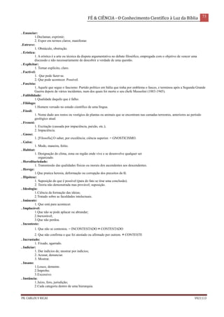 FÉ & CIÊNCIA - O Conhecimento Científico à Luz da Bíblia 73
PR. CARLOS V RICAS V021113
. Enunciar:
1.Declamar, exprimir;
2. Expor em termos claros; manifestar.
.Entrave:
1. Obstáculo, obstrução.
. Erística:
1. A erística é a arte ou técnica da disputa argumentativa no debate filosófico, empregada com o objetivo de vencer uma
discussão e não necessariamente de descobrir a verdade de uma questão.
. Explicitar:
1. Tornar explícito, claro.
. Factível:
1. Que pode fazer-se.
2. Que pode acontecer. Possível.
. Fascista:
1. Aquele que segue o fascismo: Partido político em Itália que tinha por emblema o fasces, e terminou após a Segunda Grande
Guerra depois de vários incidentes, num dos quais foi morto o seu chefe Mussolini (1883-1945).
. Falibilidade:
1.Qualidade daquilo que é falho.
. Filólogo:
1.Homem versado no estudo científico de uma língua.
. Fóssil:
1. Nome dado aos restos ou vestígios de plantas ou animais que se encontram nas camadas terrestres, anteriores ao período
geológico atual.
. Frenesi:
1. Excitação (causada por impaciência, paixão, etc.);
2. Impaciência.
. Gnose:
1. [Filosofia] O saber, por excelência; ciência superior. = GNOSTICISMO.
. Guisa:
1. Modo, maneira, feitio.
. Habitat:
1. Designação do clima, zona ou região onde vive e se desenvolve qualquer ser
organizado.
. Hereditariedade:
1. Transmissão das qualidades físicas ou morais dos ascendentes aos descendentes.
. Herege:
1.Que pratica heresia, deformação ou corrupção dos preceitos da fé.
. Hipótese:
1. Suposição do que é possível (para do fato se tirar uma conclusão).
2. Teoria não demonstrada mas provável; suposição.
. Ideologia:
1.Ciência da formação das ideias;
2.Tratado sobre as faculdades intelectuais.
. Iminente:
1. Que está para acontecer.
. Implacável:
1.Que não se pode aplacar ou abrandar;
2.Inexorável;
3.Que não perdoa.
. Inconteste:
1. Que não se contestou. = INCONTESTADO ≠ CONTESTADO
2. Que não confirma o que foi atestado ou afirmado por outrem. ≠ CONTESTE
. Incrustado:
1. Fixado, agarrado.
. Indiciar:
1. Dar indícios de; mostrar por indícios;
2. Acusar, denunciar.
3. Mostrar.
. Insano:
1.Louco, demente.
2.Ímprobo.
3.Excessivo.
. Instância:
1.Juízo, foro, jurisdição;
2.Cada categoria dentro de uma hierarquia.
 