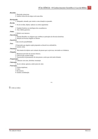 FÉ & CIÊNCIA - O Conhecimento Científico à Luz da Bíblia 75
PR. CARLOS V RICAS V021113
. Resenha:
1. Descrição minuciosa.
2. Análise crítica de um artigo ou de uma obra.
. Retrógrado:
1. Antiquado, atrasado, que remete a uma situação no passado.
. Revide:
1. Ato de revidar, objetar, replicar ou contra argumentar.
. Saga:
1. Tradição histórica ou mitológica dos escandinavos.
2.. Saio, hábito guerreiro.
. Símio:
1. Relativo aos macacos.
. Sincretismo:
1. Sistema filosófico ou religioso que combina os princípios de diversas doutrinas.
2. Adoção de diversas religiões ou deuses.
. Suscetível:
1.Que envolve possibilidade.
. Tese:
1.Proposição que alguém expõe propondo-se discutí-la ou defendê-la.
2.Assunto, tema.
. Telecinese:
1. Movimento de objetos sem contacto da pessoa que os provoca, movendo-os à distância.
. Telepatia:
1. Misteriosa previsão de sucessos futuros;
2. Visão do que se passa longe;
3. Transmissão do pensamento de uma pessoa a outra que está muito distante.
. Tosquenejar:
1. Cabecear com sono, dormitar, toscanejar.
. Valoração:
1. Ato de valorar, apreciar, emitir juízo de valor.
. Veneração:
1. Estima respeitosa;
2. Culto;
3. Reverencia;
4. Grande consideração.
***
- voltar ao índice
 