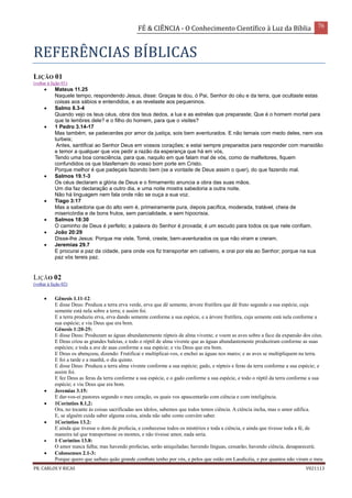 FÉ & CIÊNCIA - O Conhecimento Científico à Luz da Bíblia 76
PR. CARLOS V RICAS V021113
REFERÊNCIAS BÍBLICAS
LIÇÃO 01
(voltar à lição 01)
 Mateus 11.25
Naquele tempo, respondendo Jesus, disse: Graças te dou, ó Pai, Senhor do céu e da terra, que ocultaste estas
coisas aos sábios e entendidos, e as revelaste aos pequeninos.
 Salmo 8.3-4
Quando vejo os teus céus, obra dos teus dedos, a lua e as estrelas que preparaste; Que é o homem mortal para
que te lembres dele? e o filho do homem, para que o visites?
 1 Pedro 3.14-17
Mas também, se padecerdes por amor da justiça, sois bem aventurados. E não temais com medo deles, nem vos
turbeis;
Antes, santificai ao Senhor Deus em vossos corações; e estai sempre preparados para responder com mansidão
e temor a qualquer que vos pedir a razão da esperança que há em vós,
Tendo uma boa consciência, para que, naquilo em que falam mal de vós, como de malfeitores, fiquem
confundidos os que blasfemam do vosso bom porte em Cristo.
Porque melhor é que padeçais fazendo bem (se a vontade de Deus assim o quer), do que fazendo mal.
 Salmos 19.1-3
Os céus declaram a glória de Deus e o firmamento anuncia a obra das suas mãos.
Um dia faz declaração a outro dia, e uma noite mostra sabedoria a outra noite.
Não há linguagem nem fala onde não se ouça a sua voz.
 Tiago 3:17
Mas a sabedoria que do alto vem é, primeiramente pura, depois pacífica, moderada, tratável, cheia de
misericórdia e de bons frutos, sem parcialidade, e sem hipocrisia.
 Salmos 18:30
O caminho de Deus é perfeito; a palavra do Senhor é provada; é um escudo para todos os que nele confiam.
 João 20:29
Disse-lhe Jesus: Porque me viste, Tomé, creste; bem-aventurados os que não viram e creram.
 Jeremias 29.7
E procurai a paz da cidade, para onde vos fiz transportar em cativeiro, e orai por ela ao Senhor; porque na sua
paz vós tereis paz.
LIÇÃO 02
(voltar à lição 02)
 Gênesis 1.11-12:
E disse Deus: Produza a terra erva verde, erva que dê semente, árvore frutífera que dê fruto segundo a sua espécie, cuja
semente está nela sobre a terra; e assim foi.
E a terra produziu erva, erva dando semente conforme a sua espécie, e a árvore frutífera, cuja semente está nela conforme a
sua espécie; e viu Deus que era bom.
Gênesis 1:20-25:
E disse Deus: Produzam as águas abundantemente répteis de alma vivente; e voem as aves sobre a face da expansão dos céus.
E Deus criou as grandes baleias, e todo o réptil de alma vivente que as águas abundantemente produziram conforme as suas
espécies; e toda a ave de asas conforme a sua espécie; e viu Deus que era bom.
E Deus os abençoou, dizendo: Frutificai e multiplicai-vos, e enchei as águas nos mares; e as aves se multipliquem na terra.
E foi a tarde e a manhã, o dia quinto.
E disse Deus: Produza a terra alma vivente conforme a sua espécie; gado, e répteis e feras da terra conforme a sua espécie; e
assim foi.
E fez Deus as feras da terra conforme a sua espécie, e o gado conforme a sua espécie, e todo o réptil da terra conforme a sua
espécie; e viu Deus que era bom.
 Jeremias 3.15:
E dar-vos-ei pastores segundo o meu coração, os quais vos apascentarão com ciência e com inteligência.
 1Coríntios 8.1,2:
Ora, no tocante às coisas sacrificadas aos ídolos, sabemos que todos temos ciência. A ciência incha, mas o amor edifica.
E, se alguém cuida saber alguma coisa, ainda não sabe como convém saber.
 1Coríntios 13.2:
E ainda que tivesse o dom de profecia, e conhecesse todos os mistérios e toda a ciência, e ainda que tivesse toda a fé, de
maneira tal que transportasse os montes, e não tivesse amor, nada seria.
 1 Coríntios 13.8:
O amor nunca falha; mas havendo profecias, serão aniquiladas; havendo línguas, cessarão; havendo ciência, desaparecerá;
 Colossenses 2.1-3:
Porque quero que saibais quão grande combate tenho por vós, e pelos que estão em Laodicéia, e por quantos não viram o meu
 