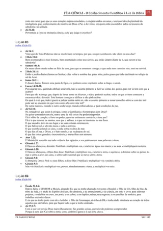 FÉ & CIÊNCIA - O Conhecimento Científico à Luz da Bíblia 77
PR. CARLOS V RICAS V021113
rosto em carne; para que os seus corações sejam consolados, e estejam unidos em amor, e enriquecidos da plenitude da
inteligência, para conhecimento do mistério de Deus e Pai, e de Cristo, em quem estão escondidos todos os tesouros da
sabedoria e da ciência.
 Jó 21.22:
Porventura a Deus se ensinaria ciência, a ele que julga os excelsos?
LIÇÃO 03
(voltar à lição 03)
 Jó 24.1:
Visto que do Todo-Poderoso não se encobriram os tempos, por que, os que o conhecem, não vêem os seus dias?
 1 Reis 10.8:
Bem-aventurados os teus homens, bem-aventurados estes teus servos, que estão sempre diante de ti, que ouvem a tua
sabedoria!
 Salmos 101.6:
Os meus olhos estarão sobre os fiéis da terra, para que se assentem comigo; o que anda num caminho reto, esse me servirá.
 2 Reis 20.11:
Então o profeta Isaías clamou ao Senhor; e fez voltar a sombra dez graus atrás, pelos graus que tinha declinado no relógio de
sol de Acaz.
 Isaías 38.21:
E dissera Isaías: Tomem uma pasta de figos, e a ponham como emplastro sobre a chaga; e sarará.
 Lucas 14.28-32:
Pois qual de vós, querendo edificar uma torre, não se assenta primeiro a fazer as contas dos gastos, para ver se tem com que a
acabar?
Para que não aconteça que, depois de haver posto os alicerces, e não a podendo acabar, todos os que a virem comecem a
escarnecer dele, dizendo: Este homem começou a edificar e não pôde acabar.
Ou qual é o rei que, indo à guerra a pelejar contra outro rei, não se assenta primeiro a tomar conselho sobre se com dez mil
pode sair ao encontro do que vem contra ele com vinte mil?
De outra maneira, estando o outro ainda longe, manda embaixadores, e pede condições de paz.
 Jó 9.2-10:
Na verdade sei que assim é; porque, como se justificaria o homem para com Deus?
Se quiser contender com ele, nem a uma de mil coisas lhe poderá responder.
Ele é sábio de coração, e forte em poder; quem se endureceu contra ele, e teve paz?
Ele é o que remove os montes, sem que o saibam, e o que os transtorna no seu furor.
O que sacode a terra do seu lugar, e as suas colunas estremecem.
O que fala ao sol, e ele não nasce, e sela as estrelas.
O que sozinho estende os céus, e anda sobre os altos do mar.
O que fez a Ursa, o Órion, e o Sete-estrelo, e as recâmaras do sul.
O que faz coisas grandes e inescrutáveis; e maravilhas sem número.
 Atos 7.22:
E Moisés foi instruído em toda a ciência dos egípcios; e era poderoso em suas palavras e obras.
 Gênesis 1.22:
E Deus os abençoou, dizendo: Frutificai e multiplicai-vos, e enchei as águas nos mares; e as aves se multipliquem na terra.
 Gênesis 1.28:
E Deus os abençoou, e Deus lhes disse: Frutificai e multiplicai-vos, e enchei a terra, e sujeitai-a; e dominai sobre os peixes do
mar e sobre as aves dos céus, e sobre todo o animal que se move sobre a terra.
 Gênesis 9.1:
E abençoou Deus a Noé e a seus filhos, e disse-lhes: Frutificai e multiplicai-vos e enchei a terra.
 Gênesis 9.7:
Mas vós frutificai e multiplicai-vos; povoai abundantemente a terra, e multiplicai-vos nela.
LIÇÃO 04
(voltar à lição 04)
 Êxodo 31.1-6:
Depois falou o SENHOR a Moisés, dizendo: Eis que eu tenho chamado por nome a Bezalel, o filho de Uri, filho de Hur, da
tribo de Judá, e o enchi do Espírito de Deus, de sabedoria, e de entendimento, e de ciência, em todo o lavor, para elaborar
projetos, e trabalhar em ouro, em prata, e em cobre, e em lapidar pedras para engastar, e em entalhes de madeira, para
trabalhar em todo o lavor.
E eis que eu tenho posto com ele a Aoliabe, o filho de Aisamaque, da tribo de Dã, e tenho dado sabedoria ao coração de todos
aqueles que são hábeis, para que façam tudo o que te tenho ordenado.
 Jó 37.5-7:
Com a sua voz troveja Deus maravilhosamente; faz grandes coisas, que nós não podemos compreender.
Porque à neve diz: Cai sobre a terra; como também à garoa e à sua forte chuva.
 