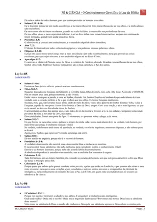 FÉ & CIÊNCIA - O Conhecimento Científico à Luz da Bíblia 78
PR. CARLOS V RICAS V021113
Ele sela as mãos de todo o homem, para que conheçam todos os homens a sua obra.
 Salmos 139.14-16:
Eu te louvarei, porque de um modo assombroso, e tão maravilhoso fui feito; maravilhosas são as tuas obras, e a minha alma o
sabe muito bem.
Os meus ossos não te foram encobertos, quando no oculto fui feito, e entretecido nas profundezas da terra.
Os teus olhos viram o meu corpo ainda informe; e no teu livro todas estas coisas foram escritas; as quais em continuação
foram formadas, quando nem ainda uma delas havia.
 Provérbios 1.5:
O sábio ouvirá e crescerá em conhecimento, e o entendido adquirirá sábios conselhos;
 Atos 7.22:
E Moisés foi instruído em toda a ciência dos egípcios; e era poderoso em suas palavras e obras.
 Filipenses 1.9-10:
E peço isto: que o vosso amor cresça mais e mais em ciência e em todo o conhecimento, para que aproveis as coisas
excelentes, para que sejais sinceros, e sem escândalo algum até ao dia de Cristo;
 Apocalipse 15.3:
E cantavam o cântico de Moisés, servo de Deus, e o cântico do Cordeiro, dizendo: Grandes e maravilhosas são as tuas obras,
Senhor Deus Todo-Poderoso! Justos e verdadeiros são os teus caminhos, ó Rei dos santos.
LIÇÃO 05
(voltar à lição 05)
 Salmos 119.66:
Ensina-me bom juízo e ciência, pois cri nos teus mandamentos.
 2 Reis 20.1-7:
Naqueles dias adoeceu Ezequias mortalmente; e o profeta Isaías, filho de Amós, veio a ele e lhe disse: Assim diz o SENHOR:
Põe em ordem a tua casa, porque morrerás, e não viverás.
Então virou o rosto para a parede, e orou ao Senhor, dizendo: Ah, Senhor! Suplico-te lembrar de que andei diante de ti em
verdade, com o coração perfeito, e fiz o que era bom aos teus olhos. E chorou Ezequias muitíssimo.
Sucedeu, pois, que, não havendo Isaías ainda saído do meio do pátio, veio a ele a palavra do Senhor dizendo: Volta, e dize a
Ezequias, capitão do meu povo: Assim diz o Senhor, o Deus de Davi, teu pai: Ouvi a tua oração, e vi as tuas lágrimas; eis que
eu te sararei; ao terceiro dia subirás à casa do Senhor.
E acrescentarei aos teus dias quinze anos, e das mãos do rei da Assíria te livrarei, a ti e a esta cidade; e ampararei esta cidade
por amor de mim, e por amor de Davi, meu servo.
Disse mais Isaías: Tomai uma pasta de figos. E a tomaram, e a puseram sobre a chaga; e ele sarou.
 Salmos 39.5-7:
Eis que fizeste os meus dias como a palmos; o tempo da minha vida é como nada diante de ti; na verdade, todo homem, por
mais firme que esteja, é totalmente vaidade. (Selá.)
Na verdade, todo homem anda numa và aparência; na verdade, em vão se inquietam; amontoam riquezas, e não sabem quem
as levará.
Agora, pois, Senhor, que espero eu? A minha esperança está em ti.
 Salmos 60.11:
Dá-nos auxílio na angústia, porque vão é o socorro do homem.
 Provérbios 14.5-8:
A verdadeira testemunha não mentirá, mas a testemunha falsa se desboca em mentiras.
O escarnecedor busca sabedoria e não acha nenhuma, para o prudente, porém, o conhecimento é fácil.
Desvia-te do homem insensato, porque nele não acharás lábios de conhecimento.
A sabedoria do prudente é entender o seu caminho, mas a estultícia dos insensatos é engano.
 Eclesiastes 3.11:
Tudo fez formoso em seu tempo; também pôs o mundo no coração do homem, sem que este possa descobrir a obra que Deus
fez desde o princípio até ao fim.
 Colossenses 2.1-3:
Porque quero que saibais quão grande combate tenho por vós, e pelos que estão em Laodicéia, e por quantos não viram o meu
rosto em carne; para que os seus corações sejam consolados, e estejam unidos em amor, e enriquecidos da plenitude da
inteligência, para conhecimento do mistério de Deus e Pai, e de Cristo, em quem estão escondidos todos os tesouros da
sabedoria e da ciência.
LIÇÃO 06
(voltar à lição 06)
 1 Coríntios 1.19-21:
Porque está escrito: Destruirei a sabedoria dos sábios, E aniquilarei a inteligência dos inteligentes.
Onde está o sábio? Onde está o escriba? Onde está o inquiridor deste século? Porventura não tornou Deus louca a sabedoria
deste mundo?
Visto como na sabedoria de Deus o mundo não conheceu a Deus pela sua sabedoria, aprouve a Deus salvar os crentes pela
 