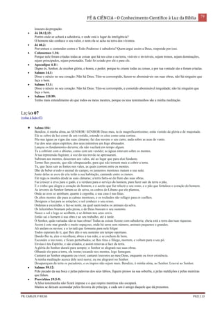 FÉ & CIÊNCIA - O Conhecimento Científico à Luz da Bíblia 79
PR. CARLOS V RICAS V021113
loucura da pregação.
 Jó 28.12,13:
Porém onde se achará a sabedoria, e onde está o lugar da inteligência?
O homem não conhece o seu valor, e nem ela se acha na terra dos viventes.
 Jó 40.2:
Porventura o contender contra o Todo-Poderoso é sabedoria? Quem argui assim a Deus, responda por isso.
 Colossenses 1.16:
Porque nele foram criadas todas as coisas que há nos céus e na terra, visíveis e invisíveis, sejam tronos, sejam dominações,
sejam principados, sejam potestades. Tudo foi criado por ele e para ele.
 Apocalipse 4.11:
Digno és, Senhor, de receber glória, e honra, e poder; porque tu criaste todas as coisas, e por tua vontade são e foram criadas.
 Salmos 14.1:
Disse o néscio no seu coração: Não há Deus. Têm-se corrompido, fazem-se abomináveis em suas obras, não há ninguém que
faça o bem.
 Salmos 53.1:
Disse o néscio no seu coração: Não há Deus. Têm-se corrompido, e cometido abominável iniquidade; não há ninguém que
faça o bem.
 Salmos 119.99:
Tenho mais entendimento do que todos os meus mestres, porque os teus testemunhos são a minha meditação.
LIÇÃO 07
(voltar à lição 07)
 Salmo 104:
Bendize, ó minha alma, ao SENHOR! SENHOR Deus meu, tu és magnificentíssimo; estás vestido de glória e de majestade.
Ele se cobre de luz como de um vestido, estende os céus como uma cortina.
Põe nas águas as vigas das suas câmaras; faz das nuvens o seu carro, anda sobre as asas do vento.
Faz dos seus anjos espíritos, dos seus ministros um fogo abrasador.
Lançou os fundamentos da terra; ela não vacilará em tempo algum.
Tu a cobriste com o abismo, como com um vestido; as águas estavam sobre os montes.
À tua repreensão fugiram; à voz do teu trovão se apressaram.
Subiram aos montes, desceram aos vales, até ao lugar que para elas fundaste.
Termo lhes puseste, que não ultrapassarão, para que não tornem mais a cobrir a terra.
Tu, que fazes sair as fontes nos vales, as quais correm entre os montes.
Dão de beber a todo o animal do campo; os jumentos monteses matam a sua sede.
Junto delas as aves do céu terão a sua habitação, cantando entre os ramos.
Ele rega os montes desde as suas câmaras; a terra farta-se do fruto das suas obras.
Faz crescer a erva para o gado, e a verdura para o serviço do homem, para fazer sair da terra o pão,
E o vinho que alegra o coração do homem, e o azeite que faz reluzir o seu rosto, e o pão que fortalece o coração do homem.
As árvores do Senhor fartam-se de seiva, os cedros do Líbano que ele plantou,
Onde as aves se aninham; quanto à cegonha, a sua casa é nas faias.
Os altos montes são para as cabras monteses, e os rochedos são refúgio para os coelhos.
Designou a lua para as estações; o sol conhece o seu ocaso.
Ordenas a escuridão, e faz-se noite, na qual saem todos os animais da selva.
Os leõezinhos bramam pela presa, e de Deus buscam o seu sustento.
Nasce o sol e logo se acolhem, e se deitam nos seus covis.
Então sai o homem à sua obra e ao seu trabalho, até à tarde.
Ó Senhor, quão variadas são as tuas obras! Todas as coisas fizeste com sabedoria; cheia está a terra das tuas riquezas.
Assim é este mar grande e muito espaçoso, onde há seres sem número, animais pequenos e grandes.
Ali andam os navios; e o leviatã que formaste para nele folgar.
Todos esperam de ti, que lhes dês o seu sustento em tempo oportuno.
Dando-lho tu, eles o recolhem; abres a tua mão, e se enchem de bens.
Escondes o teu rosto, e ficam perturbados; se lhes tiras o fôlego, morrem, e voltam para o seu pó.
Envias o teu Espírito, e são criados, e assim renovas a face da terra.
A glória do Senhor durará para sempre; o Senhor se alegrará nas suas obras.
Olhando ele para a terra, ela treme; tocando nos montes, logo fumegam.
Cantarei ao Senhor enquanto eu viver; cantarei louvores ao meu Deus, enquanto eu tiver existência.
A minha meditação acerca dele será suave; eu me alegrarei no Senhor.
Desapareçam da terra os pecadores, e os ímpios não sejam mais. Bendize, ó minha alma, ao Senhor. Louvai ao Senhor.
 Salmos 59.12:
Pelo pecado da sua boca e pelas palavras dos seus lábios, fiquem presos na sua soberba, e pelas maldições e pelas mentiras
que falam.
 Provérbios 19.5-9:
A falsa testemunha não ficará impune e o que respira mentiras não escapará.
Muitos se deixam acomodar pelos favores do príncipe, e cada um é amigo daquele que dá presentes.
 