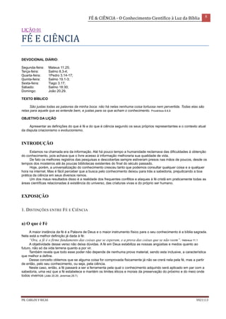 FÉ & CIÊNCIA - O Conhecimento Científico à Luz da Bíblia 8
PR. CARLOS V RICAS V021113
LIÇÃO 01
FÉ E CIÊNCIA
DEVOCIONAL DIÁRIO:
Segunda-feira: Mateus 11.25;
Terça-feira: Salmo 8.3-4;
Quarta-feira: 1Pedro 3.14-17;
Quinta-feira: Salmo 19.1-3;
Sexta-feira: Tiago 3.17;
Sábado: Salmo 18:30;
Domingo: João 20.29.
TEXTO BÍBLICO
São justas todas as palavras da minha boca: não há nelas nenhuma coisa tortuosa nem pervertida. Todas elas são
retas para aquele que as entende bem, e justas para os que acham o conhecimento. Provérbios 8.8,9.
OBJETIVO DA LIÇÃO
Apresentar as definições do que é fé e do que é ciência segundo os seus próprios representantes e o contexto atual
da disputa criacionismo x evolucionismo.
INTRODUÇÃO
Estamos na chamada era da informação. Até há pouco tempo a humanidade reclamava das dificuldades à obtenção
do conhecimento, pois achava que o livre acesso à informação melhoraria sua qualidade de vida.
De fato os melhores registros das pesquisas e descobertas sempre estiveram presos nas mãos de poucos, desde os
tempos dos mosteiros até às poucas bibliotecas existentes do final do século passado.
Hoje, porém, a universalização do conhecimento cresceu tanto que podemos consultar qualquer coisa e a qualquer
hora na internet. Mas é fácil perceber que a busca pelo conhecimento deixou para trás a sabedoria, prejudicando a boa
prática da ciência em seus diversos ramos.
Um dos maus resultados disso é a realidade dos frequentes conflitos e ataques à fé cristã em praticamente todas as
áreas científicas relacionadas à existência do universo, das criaturas vivas e do próprio ser humano.
EXPOSIÇÃO
1. DISTINÇÕES ENTRE FÉ E CIÊNCIA
a) O que é Fé
A maior instância da fé é a Palavra de Deus e o maior instrumento físico para o seu conhecimento é a bíblia sagrada.
Nela está a melhor definição já dada à fé:
“Ora, a fé é o firme fundamento das coisas que se esperam, e a prova das coisas que se não veem”. Hebreus 11.1
A objetividade desse verso não deixa dúvidas. A fé em Deus estabiliza as nossas angústias e medos quanto ao
futuro, não só da vida terrena quanto a por vir.
Também revela que todo esse poder não depende de nenhuma prova material, sendo esta inclusive, a característica
que melhor a define.
Desse conceito obtemos que se alguma coisa for comprovada fisicamente já não se crerá nela pela fé, mas a partir
de então, pelo seu conhecimento, ou seja, pela ciência.
Neste caso, então, a fé passará a ser a ferramenta pela qual o conhecimento adquirido será aplicado em par com a
sabedoria, uma vez que a fé estabelece e mantém os limites éticos e morais da preservação do próximo e do meio onde
todos vivemos (João 20.29; Jeremias 29.7).
 