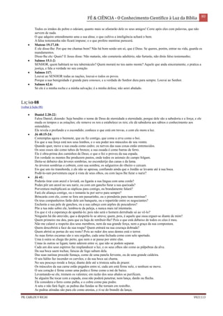 FÉ & CIÊNCIA - O Conhecimento Científico à Luz da Bíblia 80
PR. CARLOS V RICAS V021113
Todos os irmãos do pobre o odeiam; quanto mais se afastarão dele os seus amigos! Corre após eles com palavras, que não
servem de nada.
O que adquire entendimento ama a sua alma; o que cultiva a inteligência achará o bem.
A falsa testemunha não ficará impune; e o que profere mentiras perecerá.
 Mateus 19.17,18:
E ele disse-lhe: Por que me chamas bom? Não há bom senão um só, que é Deus. Se queres, porém, entrar na vida, guarda os
mandamentos.
Disse-lhe ele: Quais? E Jesus disse: Não matarás, não cometerás adultério, não furtarás, não dirás falso testemunho;
 Salmos 15.1-2:
SENHOR, quem habitará no teu tabernáculo? Quem morará no teu santo monte? Aquele que anda sinceramente, e pratica a
justiça, e fala a verdade no seu coração.
 Salmos 117:
Louvai ao SENHOR todas as nações, louvai-o todos os povos.
Porque a sua benignidade é grande para conosco, e a verdade do Senhor dura para sempre. Louvai ao Senhor.
 Salmos 62.6:
Só ele é a minha rocha e a minha salvação; é a minha defesa; não serei abalado.
LIÇÃO 08
(voltar à lição 08)
 Daniel 2.20-22:
Falou Daniel, dizendo: Seja bendito o nome de Deus de eternidade a eternidade, porque dele são a sabedoria e a força; e ele
muda os tempos e as estações; ele remove os reis e estabelece os reis; ele dá sabedoria aos sábios e conhecimento aos
entendidos.
Ele revela o profundo e o escondido; conhece o que está em trevas, e com ele mora a luz.
 Jó 40.15-24:
Contemplas agora o beemote, que eu fiz contigo, que come a erva como o boi.
Eis que a sua força está nos seus lombos, e o seu poder nos músculos do seu ventre.
Quando quer, move a sua cauda como cedro; os nervos das suas coxas estão entretecidos.
Os seus ossos são como tubos de bronze; a sua ossada é como barras de ferro.
Ele é obra-prima dos caminhos de Deus; o que o fez o proveu da sua espada.
Em verdade os montes lhe produzem pastos, onde todos os animais do campo folgam.
Deita-se debaixo das árvores sombrias, no esconderijo das canas e da lama.
As árvores sombrias o cobrem, com sua sombra; os salgueiros do ribeiro o cercam.
Eis que um rio transborda, e ele não se apressa, confiando ainda que o Jordão se levante até à sua boca.
Podê-lo-iam porventura caçar à vista de seus olhos, ou com laços lhe furar o nariz?
 Jó 41:
Poderás tirar com anzol o leviatã, ou ligarás a sua língua com uma corda?
Podes pôr um anzol no seu nariz, ou com um gancho furar a sua queixada?
Porventura multiplicará as súplicas para contigo, ou brandamente falará?
Fará ele aliança contigo, ou o tomarás tu por servo para sempre?
Brincarás com ele, como se fora um passarinho, ou o prenderás para tuas meninas?
Os teus companheiros farão dele um banquete, ou o repartirão entre os negociantes?
Encherás a sua pele de ganchos, ou a sua cabeça com arpões de pescadores?
Põe a tua mão sobre ele, lembra-te da peleja, e nunca mais tal intentarás.
Eis que é vã a esperança de apanhá-lo; pois não será o homem derrubado só ao vê-lo?
Ninguém há tão atrevido, que a despertá-lo se atreva; quem, pois, é aquele que ousa erguer-se diante de mim?
Quem primeiro me deu, para que eu haja de retribuir-lhe? Pois o que está debaixo de todos os céus é meu.
Não me calarei a respeito dos seus membros, nem da sua grande força, nem a graça da sua compostura.
Quem descobrirá a face da sua roupa? Quem entrará na sua couraça dobrada?
Quem abrirá as portas do seu rosto? Pois ao redor dos seus dentes está o terror.
As suas fortes escamas são o seu orgulho, cada uma fechada como com selo apertado.
Uma à outra se chega tão perto, que nem o ar passa por entre elas.
Umas às outras se ligam; tanto aderem entre si, que não se podem separar.
Cada um dos seus espirros faz resplandecer a luz, e os seus olhos são como as pálpebras da alva.
Da sua boca saem tochas; faíscas de fogo saltam dela.
Das suas narinas procede fumaça, como de uma panela fervente, ou de uma grande caldeira.
O seu hálito faz incender os carvões; e da sua boca sai chama.
No seu pescoço reside a força; diante dele até a tristeza salta de prazer.
Os músculos da sua carne estão pegados entre si; cada um está firme nele, e nenhum se move.
O seu coração é firme como uma pedra e firme como a mó de baixo.
Levantando-se ele, tremem os valentes; em razão dos seus abalos se purificam.
Se alguém lhe tocar com a espada, essa não poderá penetrar, nem lança, dardo ou flecha.
Ele considera o ferro como palha, e o cobre como pau podre.
A seta o não fará fugir; as pedras das fundas se lhe tornam em restolho.
As pedras atiradas são para ele como arestas, e ri-se do brandir da lança;
 