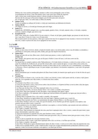 FÉ & CIÊNCIA - O Conhecimento Científico à Luz da Bíblia 81
PR. CARLOS V RICAS V021113
Debaixo de si tem conchas pontiagudas; estende-se sobre coisas pontiagudas como na lama.
As profundezas faz ferver, como uma panela; torna o mar como uma vasilha de unguento.
Após si deixa uma vereda luminosa; parece o abismo tornado em brancura de cãs.
Na terra não há coisa que se lhe possa comparar, pois foi feito para estar sem pavor.
Ele vê tudo que é alto; é rei sobre todos os filhos da soberba.
 Salmos 74.14:
Fizeste em pedaços as cabeças do leviatã, e o deste por mantimento aos habitantes do deserto.
 Salmos 104.26:
Ali andam os navios; e o leviatã que formaste para nele folgar.
 Isaías 27.1:
Naquele dia o SENHOR castigará com a sua dura espada, grande e forte, o leviatã, serpente veloz, e o leviatã, a serpente
tortuosa, e matará o dragão, que está no mar.
 Ezequiel 29.3-4:
Fala, e dize: Assim diz o Senhor DEUS: Eis-me contra ti, ó Faraó, rei do Egito, grande dragão, que pousas no meio dos teus
rios, e que dizes: O meu rio é meu, e eu o fiz para mim.
Mas eu porei anzóis em teus queixos, e farei que os peixes dos teus rios se apeguem às tuas escamas; e tirar-te-ei do meio dos
teus rios, e todos os peixes dos teus rios se apegarem às tuas escamas.
LIÇÃO 09
(voltar à lição 09)
 Romanos 1.20:
Porque as suas coisas invisíveis, desde a criação do mundo, tanto o seu eterno poder, como a sua divindade, se entendem, e
claramente se vêem pelas coisas que estão criadas, para que eles fiquem inescusáveis.
 Salmos 90.4:
Porque mil anos são aos teus olhos como o dia de ontem que passou, e como a vigília da noite.
2 Pedro 3.8:
Mas, amados, não ignoreis uma coisa, que um dia para o Senhor é como mil anos, e mil anos como um dia.
 Daniel 4.33,34:
Na mesma hora se cumpriu a palavra sobre Nabucodonosor, e foi tirado dentre os homens, e comia erva como os bois, e o seu
corpo foi molhado do orvalho do céu, até que lhe cresceu pêlo, como as penas da águia, e as suas unhas como as das aves.
Mas ao fim daqueles dias eu, Nabucodonosor, levantei os meus olhos ao céu, e tornou-me a vir o entendimento, e eu bendisse
o Altíssimo, e louvei e glorifiquei ao que vive para sempre, cujo domínio é um domínio sempiterno, e cujo reino é de geração
em geração.
 Hebreus 11.3:
Pela fé entendemos que os mundos pela palavra de Deus foram criados; de maneira que aquilo que se vê não foi feito do que é
aparente.
 Neemias 9.6:
Só tu és Senhor; tu fizeste o céu, o céu dos céus, e todo o seu exército, a terra e tudo quanto nela há, os mares e tudo quanto
neles há, e tu os guardas com vida a todos; e o exército dos céus te adora.
 Gênesis 1:
No princípio criou Deus o céu e a terra.
E a terra era sem forma e vazia; e havia trevas sobre a face do abismo; e o Espírito de Deus se movia sobre a face das águas.
E disse Deus: Haja luz; e houve luz.
E viu Deus que era boa a luz; e fez Deus separação entre a luz e as trevas.
E Deus chamou à luz Dia; e às trevas chamou Noite. E foi a tarde e a manhã, o dia primeiro.
E disse Deus: Haja uma expansão no meio das águas, e haja separação entre águas e águas.
E fez Deus a expansão, e fez separação entre as águas que estavam debaixo da expansão e as águas que estavam sobre a
expansão; e assim foi.
E chamou Deus à expansão Céus, e foi a tarde e a manhã, o dia segundo.
E disse Deus: Ajuntem-se as águas debaixo dos céus num lugar; e apareça a porção seca; e assim foi.
E chamou Deus à porção seca Terra; e ao ajuntamento das águas chamou Mares; e viu Deus que era bom.
E disse Deus: Produza a terra erva verde, erva que dê semente, árvore frutífera que dê fruto segundo a sua espécie, cuja
semente está nela sobre a terra; e assim foi.
E a terra produziu erva, erva dando semente conforme a sua espécie, e a árvore frutífera, cuja semente está nela conforme a
sua espécie; e viu Deus que era bom.
E foi a tarde e a manhã, o dia terceiro.
E disse Deus: Haja luminares na expansão dos céus, para haver separação entre o dia e a noite; e sejam eles para sinais e para
tempos determinados e para dias e anos.
E sejam para luminares na expansão dos céus, para iluminar a terra; e assim foi.
E fez Deus os dois grandes luminares: o luminar maior para governar o dia, e o luminar menor para governar a noite; e fez as
estrelas.
E Deus os pôs na expansão dos céus para iluminar a terra,
E para governar o dia e a noite, e para fazer separação entre a luz e as trevas; e viu Deus que era bom.
E foi a tarde e a manhã, o dia quarto.
E disse Deus: Produzam as águas abundantemente répteis de alma vivente; e voem as aves sobre a face da expansão dos céus.
E Deus criou as grandes baleias, e todo o réptil de alma vivente que as águas abundantemente produziram conforme as suas
espécies; e toda a ave de asas conforme a sua espécie; e viu Deus que era bom.
 