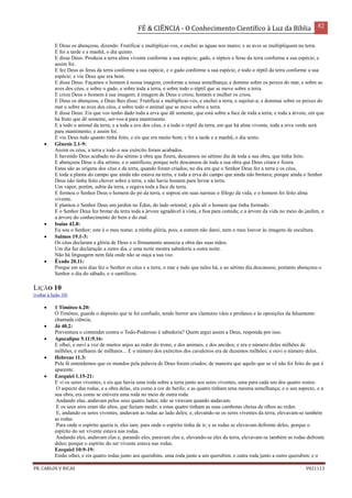 FÉ & CIÊNCIA - O Conhecimento Científico à Luz da Bíblia 82
PR. CARLOS V RICAS V021113
E Deus os abençoou, dizendo: Frutificai e multiplicai-vos, e enchei as águas nos mares; e as aves se multipliquem na terra.
E foi a tarde e a manhã, o dia quinto.
E disse Deus: Produza a terra alma vivente conforme a sua espécie; gado, e répteis e feras da terra conforme a sua espécie; e
assim foi.
E fez Deus as feras da terra conforme a sua espécie, e o gado conforme a sua espécie, e todo o réptil da terra conforme a sua
espécie; e viu Deus que era bom.
E disse Deus: Façamos o homem à nossa imagem, conforme a nossa semelhança; e domine sobre os peixes do mar, e sobre as
aves dos céus, e sobre o gado, e sobre toda a terra, e sobre todo o réptil que se move sobre a terra.
E criou Deus o homem à sua imagem; à imagem de Deus o criou; homem e mulher os criou.
E Deus os abençoou, e Deus lhes disse: Frutificai e multiplicai-vos, e enchei a terra, e sujeitai-a; e dominai sobre os peixes do
mar e sobre as aves dos céus, e sobre todo o animal que se move sobre a terra.
E disse Deus: Eis que vos tenho dado toda a erva que dê semente, que está sobre a face de toda a terra; e toda a árvore, em que
há fruto que dê semente, ser-vos-á para mantimento.
E a todo o animal da terra, e a toda a ave dos céus, e a todo o réptil da terra, em que há alma vivente, toda a erva verde será
para mantimento; e assim foi.
E viu Deus tudo quanto tinha feito, e eis que era muito bom; e foi a tarde e a manhã, o dia sexto.
 Gênesis 2.1-9:
Assim os céus, a terra e todo o seu exército foram acabados.
E havendo Deus acabado no dia sétimo a obra que fizera, descansou no sétimo dia de toda a sua obra, que tinha feito.
E abençoou Deus o dia sétimo, e o santificou; porque nele descansou de toda a sua obra que Deus criara e fizera.
Estas são as origens dos céus e da terra, quando foram criados; no dia em que o Senhor Deus fez a terra e os céus,
E toda a planta do campo que ainda não estava na terra, e toda a erva do campo que ainda não brotava; porque ainda o Senhor
Deus não tinha feito chover sobre a terra, e não havia homem para lavrar a terra.
Um vapor, porém, subia da terra, e regava toda a face da terra.
E formou o Senhor Deus o homem do pó da terra, e soprou em suas narinas o fôlego da vida; e o homem foi feito alma
vivente.
E plantou o Senhor Deus um jardim no Éden, do lado oriental; e pôs ali o homem que tinha formado.
E o Senhor Deus fez brotar da terra toda a árvore agradável à vista, e boa para comida; e a árvore da vida no meio do jardim, e
a árvore do conhecimento do bem e do mal.
 Isaías 42.8:
Eu sou o Senhor; este é o meu nome; a minha glória, pois, a outrem não darei, nem o meu louvor às imagens de escultura.
 Salmos 19.1-3:
Os céus declaram a glória de Deus e o firmamento anuncia a obra das suas mãos.
Um dia faz declaração a outro dia, e uma noite mostra sabedoria a outra noite.
Não há linguagem nem fala onde não se ouça a sua voz.
 Êxodo 20.11:
Porque em seis dias fez o Senhor os céus e a terra, o mar e tudo que neles há, e ao sétimo dia descansou; portanto abençoou o
Senhor o dia do sábado, e o santificou.
LIÇÃO 10
(voltar à lição 10)
 1 Timóteo 6.20:
Ó Timóteo, guarda o depósito que te foi confiado, tendo horror aos clamores vãos e profanos e às oposições da falsamente
chamada ciência,
 Jó 40.2:
Porventura o contender contra o Todo-Poderoso é sabedoria? Quem argui assim a Deus, responda por isso.
 Apocalipse 5.11;9.16:
E olhei, e ouvi a voz de muitos anjos ao redor do trono, e dos animais, e dos anciãos; e era o número deles milhões de
milhões, e milhares de milhares... E o número dos exércitos dos cavaleiros era de duzentos milhões; e ouvi o número deles.
 Hebreus 11.3:
Pela fé entendemos que os mundos pela palavra de Deus foram criados; de maneira que aquilo que se vê não foi feito do que é
aparente.
 Ezequiel 1.15-21:
E vi os seres viventes; e eis que havia uma roda sobre a terra junto aos seres viventes, uma para cada um dos quatro rostos.
O aspecto das rodas, e a obra delas, era como a cor de berilo; e as quatro tinham uma mesma semelhança; e o seu aspecto, e a
sua obra, era como se estivera uma roda no meio de outra roda.
Andando elas, andavam pelos seus quatro lados; não se viravam quando andavam.
E os seus aros eram tão altos, que faziam medo; e estas quatro tinham as suas cambotas cheias de olhos ao redor.
E, andando os seres viventes, andavam as rodas ao lado deles; e, elevando-se os seres viventes da terra, elevavam-se também
as rodas.
Para onde o espírito queria ir, eles iam; para onde o espírito tinha de ir; e as rodas se elevavam defronte deles, porque o
espírito do ser vivente estava nas rodas.
Andando eles, andavam elas e, parando eles, paravam elas e, elevando-se eles da terra, elevavam-se também as rodas defronte
deles; porque o espírito do ser vivente estava nas rodas.
Ezequiel 10:9-19:
Então olhei, e eis quatro rodas junto aos querubins, uma roda junto a um querubim, e outra roda junto a outro querubim; e o
 