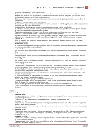 FÉ & CIÊNCIA - O Conhecimento Científico à Luz da Bíblia 83
PR. CARLOS V RICAS V021113
aspecto das rodas era como a cor da pedra de berilo.
E, quanto ao seu aspecto, as quatro tinham uma mesma semelhança; como se estivesse uma roda no meio de outra roda.
Andando estes, andavam para os quatro lados deles; não se viravam quando andavam, mas para o lugar para onde olhava a
cabeça, para esse seguiam; não se viravam quando andavam.
E todo o seu corpo, as suas costas, as suas mãos, as suas asas e as rodas, as rodas que os quatro tinham, estavam cheias de
olhos ao redor.
E, quanto às rodas, ouvindo eu, se lhes gritava: Roda!
E cada um tinha quatro rostos; o rosto do primeiro era rosto de querubim, e o rosto do segundo, rosto de homem, e do terceiro
era rosto de leão, e do quarto, rosto de águia.
E os querubins se elevaram ao alto; estes são os mesmos seres viventes que vi junto ao rio Quebar.
E, andando os querubins, andavam as rodas juntamente com eles; e, levantando os querubins as suas asas, para se elevarem
de sobre a terra, também as rodas não se separavam deles.
Parando eles, paravam elas; e, elevando-se eles elevavam-se elas, porque o espírito do ser vivente estava nelas.
Então saiu a glória do Senhor de sobre a entrada da casa, e parou sobre os querubins.
E os querubins alçaram as suas asas, e se elevaram da terra aos meus olhos, quando saíram; e as rodas os acompanhavam; e
cada um parou à entrada da porta oriental da casa do Senhor; e a glória do Deus de Israel estava em cima, sobre eles.
 Jeremias 10.2:
Assim diz o Senhor: Não aprendais o caminho dos gentios, nem vos espanteis dos sinais dos céus; porque com eles se
atemorizam as nações.
 Deuteronômio 29.29:
As coisas encobertas pertencem ao Senhor nosso Deus, porém as reveladas nos pertencem a nós e a nossos filhos para sempre,
para que cumpramos todas as palavras desta lei.
 Levítico 19.31:
Não vos virareis para os adivinhadores e encantadores; não os busqueis, contaminando-vos com eles. Eu sou o Senhor vosso
Deus.
 Deuteronômio 18.14:
Porque estas nações, que hás de possuir, ouvem os prognosticadores e os adivinhadores; porém a ti o Senhor teu Deus não
permitiu tal coisa.
 Isaías 44.25:
Que desfaço os sinais dos inventores de mentiras, e enlouqueço os adivinhos; que faço tornar atrás os sábios, e converto em
loucura o conhecimento deles.
 Lucas 16.22-31:
E aconteceu que o mendigo morreu, e foi levado pelos anjos para o seio de Abraão; e morreu também o rico, e foi sepultado.
E no inferno, ergueu os olhos, estando em tormentos, e viu ao longe Abraão, e Lázaro no seu seio.
E, clamando, disse: Pai Abraão, tem misericórdia de mim, e manda a Lázaro, que molhe na água a ponta do seu dedo e me
refresque a língua, porque estou atormentado nesta chama.
Disse, porém, Abraão: Filho, lembra-te de que recebeste os teus bens em tua vida, e Lázaro somente males; e agora este é
consolado e tu atormentado.
E, além disso, está posto um grande abismo entre nós e vós, de sorte que os que quisessem passar daqui para vós não
poderiam, nem tampouco os de lá passar para cá.
E disse ele: Rogo-te, pois, ó pai, que o mandes à casa de meu pai,
Pois tenho cinco irmãos; para que lhes dê testemunho, a fim de que não venham também para este lugar de tormento.
Disse-lhe Abraão: Têm Moisés e os profetas; ouçam-nos.
E disse ele: Não, pai Abraão; mas, se algum dentre os mortos fosse ter com eles, arrepender-se-iam.
Porém, Abraão lhe disse: Se não ouvem a Moisés e aos profetas, tampouco acreditarão, ainda que algum dos mortos
ressuscite.
LIÇÃO 11
(voltar à lição 11)
 Apocalipse 8.8-9:
E o segundo anjo tocou a trombeta; e foi lançada no mar uma coisa como um grande monte ardendo em fogo, e tornou-se em
sangue a terça parte do mar.
E morreu a terça parte das criaturas que tinham vida no mar; e perdeu-se a terça parte das naus.
 Apocalipse 8.10-11:
E o terceiro anjo tocou a sua trombeta, e caiu do céu uma grande estrela ardendo como uma tocha, e caiu sobre a terça parte
dos rios, e sobre as fontes das águas.
E o nome da estrela era Absinto, e a terça parte das águas tornou-se em absinto, e muitos homens morreram das águas, porque
se tornaram amargas.
 Apocalipse 9.1-2:
E o quinto anjo tocou a sua trombeta, e vi uma estrela que do céu caiu na terra; e foi-lhe dada a chave do poço do abismo.
E abriu o poço do abismo, e subiu fumaça do poço, como a fumaça de uma grande fornalha, e com a fumaça do poço
escureceu-se o sol e o ar.
 Apocalipse 16.18-21:
E houve vozes, e trovões, e relâmpagos, e houve um grande terremoto, como nunca houve desde que há homens sobre a terra;
tal foi este tão grande terremoto.
E a grande cidade fendeu-se em três partes, e as cidades das nações caíram; e da grande babilônia se lembrou Deus, para lhe
dar o cálice do vinho da indignação da sua ira.
 